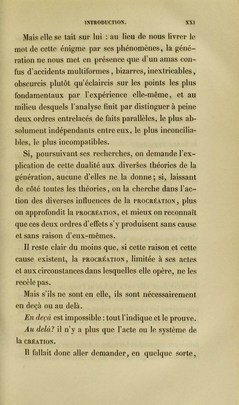 Mais elle se tait sur lui : au lieu de nous livrer le mot de cette énigme par ses phénomènes, la géné- ration ne nous met en présence que d’un amas con- fus d’accidents multiformes, bizarres, inextricables, obscurcis plutôt qu’éclaircis sur les points les plus fondamentaux par l’expérience elle-même, et au milieu desquels l’analyse finit par distinguer à peine deux ordres entrelacés de faits parallèles, le plus ab- solument indépendants entre eux, le plus inconcilia- bles, le plus incompatibles. Si, poursuivant ses recherches, on demande l’ex- plication de cette dualité aux diverses théories de la génération, aucune d’elles ne la donne; si, laissant de côté toutes les théories, on la cherche dans l’ac- tion des diverses influences de la procréation, plus on approfondit la procréation, et mieux on reconnaît que ces deux ordres d’effets s’y produisent sans cause et sans raison d’eux-mêmes. Il reste clair du moins que, si cette raison et cette cause existent, la procréation, limitée à ses actes et aux circonstances dans lesquelles elle opère, ne les recèle pas. Mais s’ils ne sont en elle, ils sont nécessairement en deçà ou au delà. En deçà est impossible : tout l’indique et le prouve. Au delà? il n’y a plus que l’acte ou le système de la CRÉATION. Il fallait donc aller demander, en quelque sorte,