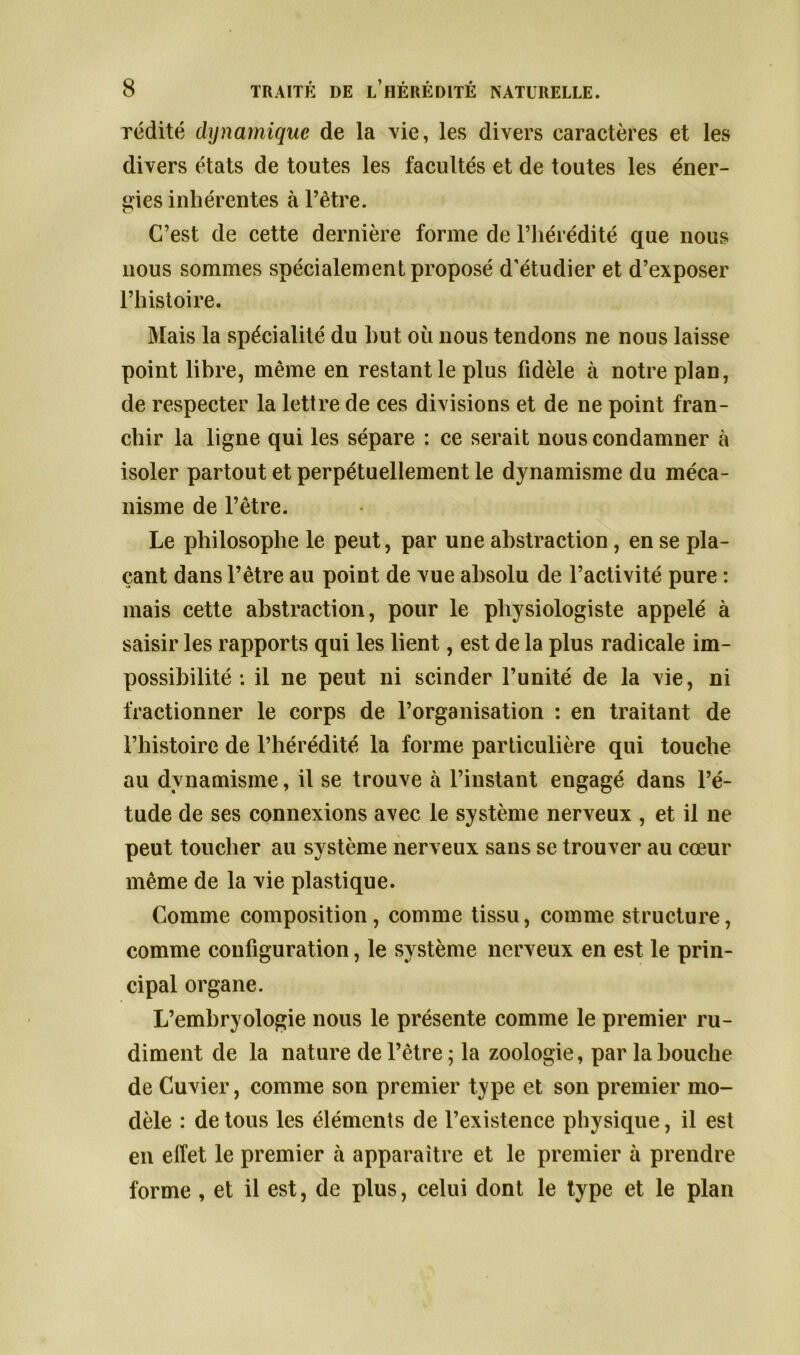 rédité dynamique de la vie, les divers caractères et les divers états de toutes les facultés et de toutes les éner- gies inhérentes à l’être. C’est de cette dernière forme de l’hérédité que nous nous sommes spécialement proposé d’étudier et d’exposer l’histoire. Mais la spécialité du hut où nous tendons ne nous laisse point libre, même en restant le plus fidèle à notre plan, de respecter la lettre de ces divisions et de ne point fran- chir la ligne qui les sépare : ce serait nous condamner à isoler partout et perpétuellement le dynamisme du méca- nisme de l’être. Le philosophe le peut, par une abstraction, en se pla- çant dans l’être au point de vue absolu de l’activité pure : mais cette abstraction, pour le physiologiste appelé à saisir les rapports qui les lient, est de la plus radicale im- possibilité : il ne peut ni scinder l’unité de la vie, ni fractionner le corps de l’organisation : en traitant de l’histoire de l’hérédité la forme particulière qui touche au dynamisme, il se trouve à l’instant engagé dans l’é- tude de ses connexions avec le système nerveux , et il ne peut toucher au système nerveux sans se trouver au cœur même de la vie plastique. Comme composition, comme tissu, comme structure, comme configuration, le système nerveux en est le prin- cipal organe. L’embryologie nous le présente comme le premier ru- diment de la nature de l’être ; la zoologie, par la bouche de Cuvier, comme son premier type et son premier mo- dèle : de tous les éléments de l’existence physique, il est en effet le premier à apparaître et le premier à prendre forme, et il est, de plus, celui dont le type et le plan