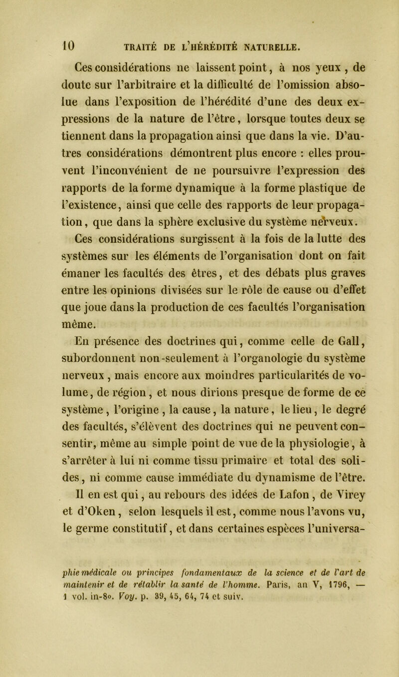 Ces considérations ne laissent point, à nos yeux , de doute sur l’arbitraire et la difficulté de l’omission abso- lue dans l’exposition de l’hérédité d’une des deux ex- pressions de la nature de l’être, lorsque toutes deux se tiennent dans la propagation ainsi que dans la vie. D’au- tres considérations démontrent plus encore : elles prou- vent l’inconvénient de ne poursuivre l’expression des rapports de la forme dynamique à la forme plastique de l’existence, ainsi que celle des rapports de leur propaga- tion, que dans la sphère exclusive du système nerveux. Ces considérations surgissent à la fois de la lutte des systèmes sur les éléments de l’organisation dont on fait émaner les facultés des êtres, et des débats plus graves entre les opinions divisées sur le rôle de cause ou d’effet que joue dans la production de ces facultés l’organisation même. En présence des doctrines qui, comme celle de Gall, subordonnent non-seulement à l’organologie du système nerveux , mais encore aux moindres particularités de vo- lume, de région, et nous dirions presque de forme de ce système , l’origine , la cause, la nature, le lieu, le degré des facultés, s’élèvent des doctrines qui ne peuvent con- sentir, même au simple point de vue de la physiologie, à s’arrêter à lui ni comme tissu primaire et total des soli- des , ni comme cause immédiate du dvnamisme de l’être. Il en est qui, au rebours des idées de Lafon , de Yirey et d’Oken, selon lesquels il est, comme nous l’avons vu, le germe constitutif, et dans certaines espèces l’universa- phie médicale ou principes fondamentaux de la science et de l'art de maintenir et de rétablir la santé de l’homme. Paris, an V, 1796, — 1 vol. in-8o. Voy. p. 39, 45, 64, 74 et suiv.