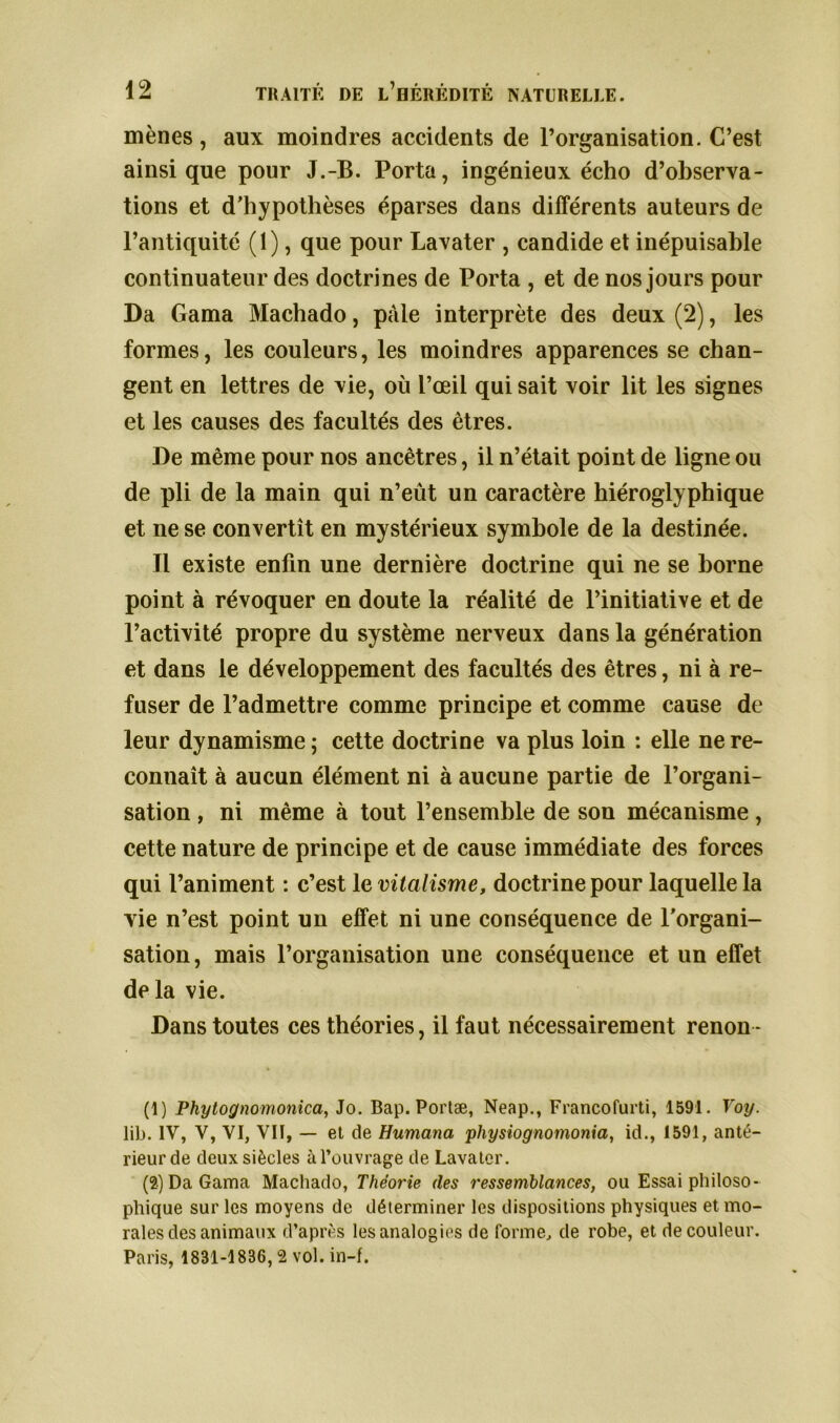 mènes , aux moindres accidents de l’organisation. C’est ainsique pour J.-B. Porta, ingénieux écho d’observa- tions et d’hypothèses éparses dans différents auteurs de l’antiquité (1), que pour Lavater , candide et inépuisable continuateur des doctrines de Porta , et de nos jours pour Da Gama Machado, pale interprète des deux (2), les formes, les couleurs, les moindres apparences se chan- gent en lettres de vie, où l’œil qui sait voir lit les signes et les causes des facultés des êtres. De même pour nos ancêtres, il n’était point de ligne ou de pli de la main qui n’eût un caractère hiéroglyphique et ne se convertît en mystérieux symbole de la destinée. Tl existe enfin une dernière doctrine qui ne se borne point à révoquer en doute la réalité de l’initiative et de l’activité propre du système nerveux dans la génération et dans le développement des facultés des êtres, ni à re- fuser de l’admettre comme principe et comme cause de leur dynamisme ; cette doctrine va plus loin : elle ne re- connaît à aucun élément ni à aucune partie de l’organi- sation , ni même à tout l’ensemble de son mécanisme, cette nature de principe et de cause immédiate des forces qui l’animent : c’est le vitalisme, doctrine pour laquelle la vie n’est point un effet ni une conséquence de l'organi- sation, mais l’organisation une conséquence et un effet delà vie. Dans toutes ces théories, il faut nécessairement renon- (1) Pkytognomonica, Jo. Bap. Portæ, Neap., Francofurti, 1591. Voy. lib. IV, V, VI, VII, — et de Humana physiognomonia, id., 1591, anté- rieur de deux siècles à l’ouvrage de Lavater. (2) Da Gama Machado, Théorie (les ressemblances, ou Essai philoso- phique sur les moyens de déterminer les dispositions physiques et mo- rales des animaux d’après les analogies de forme, de robe, et de couleur. Paris, 1831-1836,2 vol. in-f.