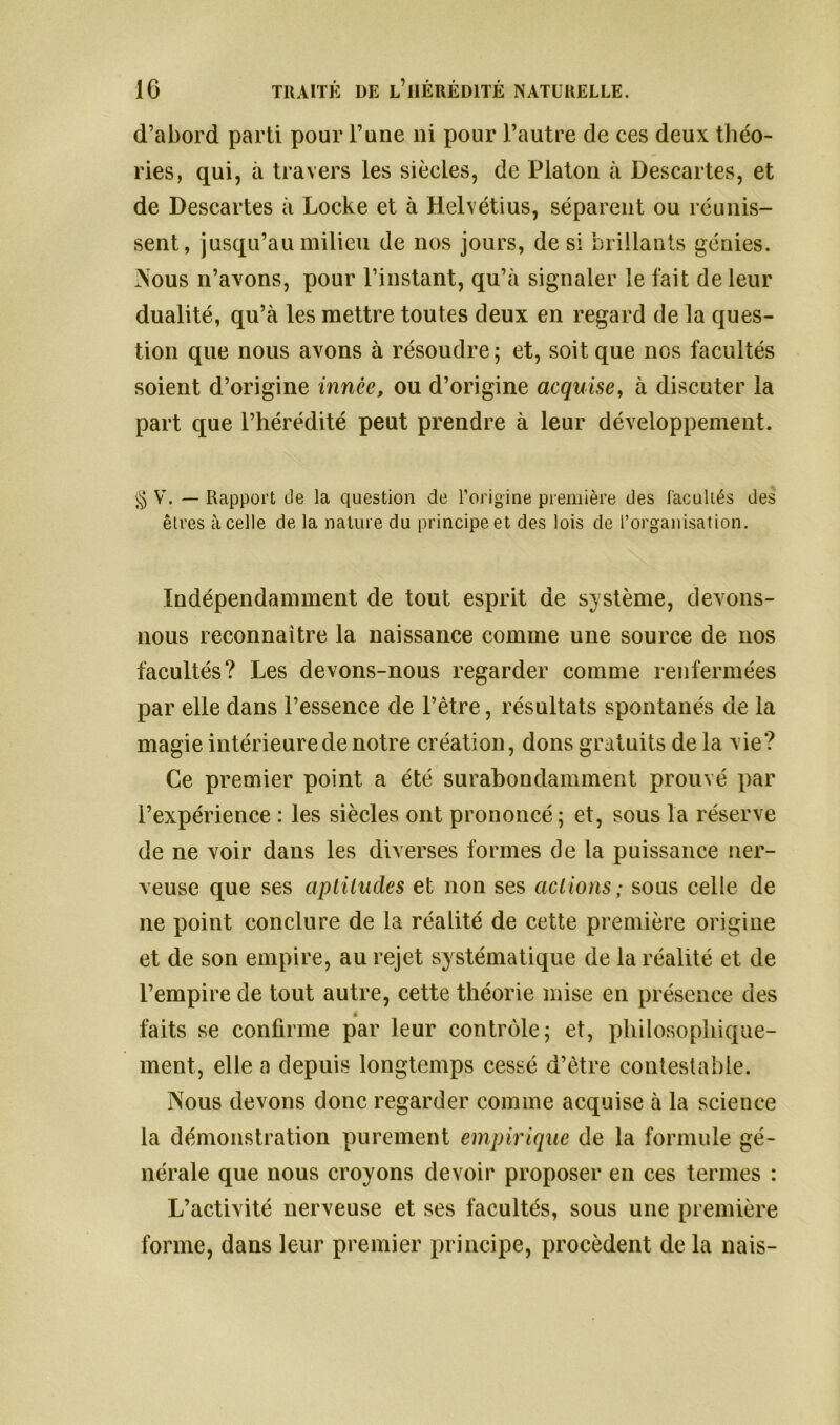 d’abord parti pour l’une ni pour l’autre de ces deux théo- ries, qui, à travers les siècles, de Platon à Descartes, et de Descartes à Locke et à Helvétius, séparent ou réunis- sent, jusqu’au milieu de nos jours, de si brillants génies. Nous n’axons, pour l’instant, qu’à signaler le fait de leur dualité, qu’à les mettre toutes deux en regard de la ques- tion que nous avons à résoudre ; et, soit que nos facultés soient d’origine innée, ou d’origine acquise, à discuter la part que l’hérédité peut prendre à leur développement. § V. — Rapport de la question de l’origine première des facultés des êtres à celle de la nature du principe et des lois de l’organisation. Indépendamment de tout esprit de système, devons- nous reconnaître la naissance comme une source de nos facultés? Les devons-nous regarder comme renfermées par elle dans l’essence de l’être, résultats spontanés de la magie intérieure de notre création, dons gratuits de la vie? Ce premier point a été surabondamment prouvé par l’expérience : les siècles ont prononcé; et, sous la réserve de ne voir dans les diverses formes de la puissance ner- veuse que ses aptitudes et non ses actions; sous celle de ne point conclure de la réalité de cette première origine et de son empire, au rejet systématique de la réalité et de l’empire de tout autre, cette théorie mise en présence des é faits se confirme par leur contrôle; et, philosophique- ment, elle a depuis longtemps cessé d’être contestable. Nous devons donc regarder comme acquise à la science la démonstration purement empirique de la formule gé- nérale que nous croyons devoir proposer en ces termes : L’activité nerveuse et ses facultés, sous une première forme, dans leur premier principe, procèdent de la nais-