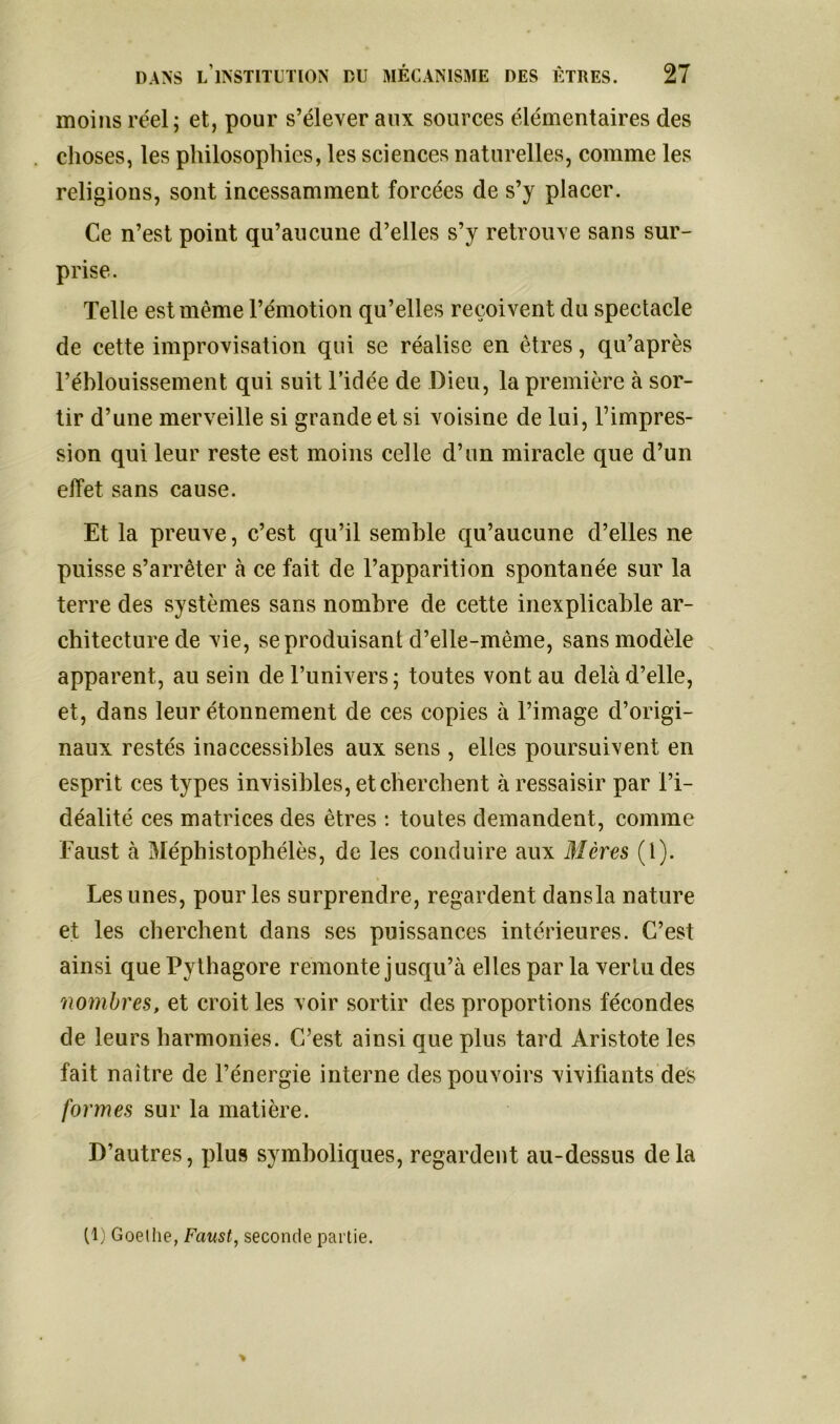 moins réel ; et, pour s’élever aux sources élémentaires des choses, les philosophies, les sciences naturelles, comme les religions, sont incessamment forcées de s’y placer. Ce n’est point qu’aucune d’elles s’y retrouve sans sur- prise. Telle est même l’émotion qu’elles reçoivent du spectacle de cette improvisation qui se réalise en êtres, qu’après l’éblouissement qui suit l’idée de Dieu, la première à sor- tir d’une merveille si grande et si voisine de lui, l’impres- sion qui leur reste est moins celle d’un miracle que d’un effet sans cause. Et la preuve, c’est qu’il semble qu’aucune d’elles ne puisse s’arrêter à ce fait de l’apparition spontanée sur la terre des systèmes sans nombre de cette inexplicable ar- chitecture de vie, se produisant d’elle-même, sans modèle apparent, au sein de l’univers; toutes vont au delà d’elle, et, dans leur étonnement de ces copies à l’image d’origi- naux restés inaccessibles aux sens , elles poursuivent en esprit ces types invisibles, et cherchent à ressaisir par l’i- déalité ces matrices des êtres : toutes demandent, comme Faust à Méphistophélès, de les conduire aux Mères (l). Les unes, pour les surprendre, regardent dansla nature et les cherchent dans ses puissances intérieures. C’est ainsi que Pythagore remonte jusqu’à elles par la vertu des nombres, et croit les voir sortir des proportions fécondes de leurs harmonies. C’est ainsi que plus tard Aristote les fait naître de l’énergie interne des pouvoirs vivifiants des formes sur la matière. D’autres, plus symboliques, regardent au-dessus delà (1) Goethe, Faust, seconde partie.