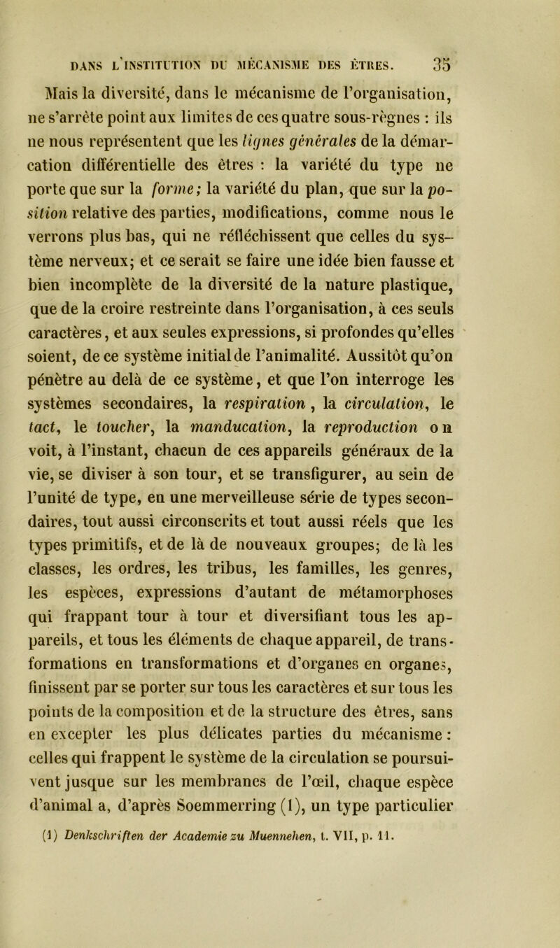 Mais la diversité, dans le mécanisme de l’organisation, 11e s’arrête point aux limites de ces quatre sous-règnes : ils ne nous représentent que les lignes générales de la démar- cation différentielle des êtres : la variété du type ne porte que sur la forme; la variété du plan, que sur la po- sition relative des parties, modifications, comme nous le verrons plus bas, qui ne réfléchissent que celles du sys- tème nerveux; et ce serait se faire une idée bien fausse et bien incomplète de la diversité de la nature plastique, que de la croire restreinte dans l’organisation, à ces seuls caractères, et aux seules expressions, si profondes qu’elles soient, de ce système initial de l’animalité. Aussitôt qu’on pénètre au delà de ce système, et que l’on interroge les systèmes secondaires, la respiration, la circulation, le tact, le toucher, la manducation, la reproduction on voit, à l’instant, chacun de ces appareils généraux de la vie, se diviser à son tour, et se transfigurer, au sein de l’unité de type, en une merveilleuse série de types secon- daires, tout aussi circonscrits et tout aussi réels que les types primitifs, et de là de nouveaux groupes; de là les classes, les ordres, les tribus, les familles, les genres, les espèces, expressions d’autant de métamorphoses qui frappant tour à tour et diversifiant tous les ap- pareils, et tous les éléments de chaque appareil, de trans- formations en transformations et d’organes en organes, finissent par se porter sur tous les caractères et sur tous les points de la composition et de la structure des êtres, sans en excepter les plus délicates parties du mécanisme : celles qui frappent le système de la circulation se poursui- vent jusque sur les membranes de l’œil, chaque espèce d’animal a, d’après Soemmerring (1), un type particulier