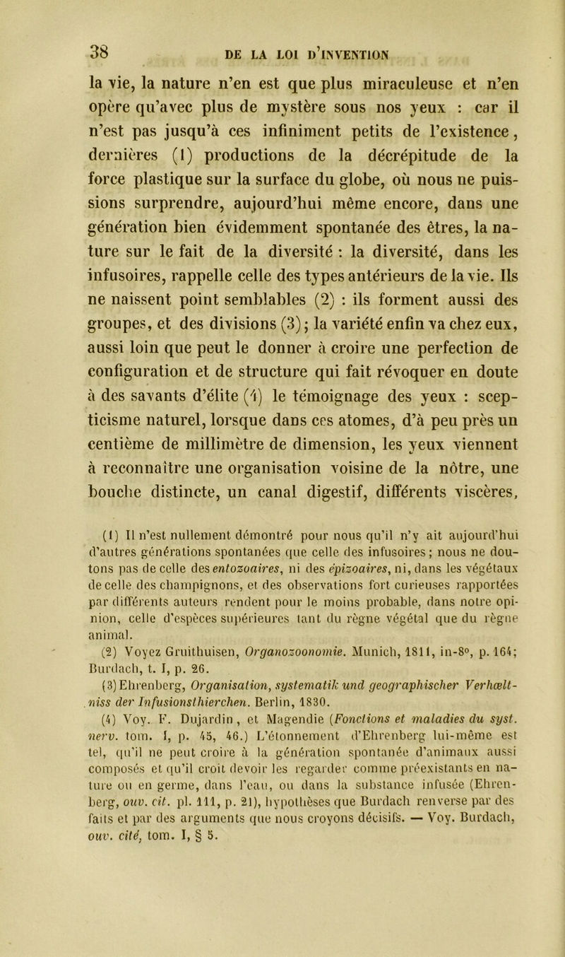 la vie, la nature n’en est que plus miraculeuse et n’en opère qu’avec plus de mystère sous nos yeux : car il n’est pas jusqu’à ces infiniment petits cle l’existence, dernières (1) productions de la décrépitude de la force plastique sur la surface du globe, où nous ne puis- sions surprendre, aujourd’hui même encore, dans une génération bien évidemment spontanée des êtres, la na- ture sur le fait de la diversité : la diversité, dans les infusoires, rappelle celle des types antérieurs de la vie. Ils ne naissent point semblables (2) : ils forment aussi des groupes, et des divisions (3) ; la variété enfin va chez eux, aussi loin que peut le donner à croire une perfection de configuration et de structure qui fait révoquer en doute à des savants d’élite (/i) le témoignage des yeux : scep- ticisme naturel, lorsque dans ces atomes, d’à peu près un centième de millimètre de dimension, les yeux viennent à reconnaître une organisation voisine de la nôtre, une bouche distincte, un canal digestif, différents viscères, (1) Il n’est nullement démontré pour nous qu’il n’y ait aujourd’hui d’autres générations spontanées que celle des infusoires; nous ne dou- tons pas de celle des entozoaires, ni des épizoaires, ni, dans les végétaux de celle des champignons, et des observations fort curieuses rapportées par différents auteurs rendent pour le moins probable, dans notre opi- nion, celle d’espèces supérieures tant du règne végétal que du règne animal. (2) Voyez Gruithuisen, Organozoonomie. Munich, 1811, in-8°, p. 164; Burdach, t. I, p. 26. (8) Ehrenberg, Organisation, systematik und geographischer Verhœlt- niss der Infusionsthierchen. Berlin, 1830. (4) Voy. F. Dujardin, et Magendie {Fonctions et maladies clu syst. nerv. tom. I, p. 45, 46.) L’étonnement d’Ehrenberg lui-même est tel, qu’il ne peut croire à la génération spontanée d’animaux aussi composés et qu’il croit devoir les regarder comme préexistants en na- ture ou en germe, dans l’eau, ou dans la substance infusée (Ehren- berg, ouv. cit. pl. 111, p. 21), hypothèses que Burdach renverse par des faits et par des arguments que nous croyons décisifs. — Voy. Burdach, ouv. cité, tom. I, § 5.