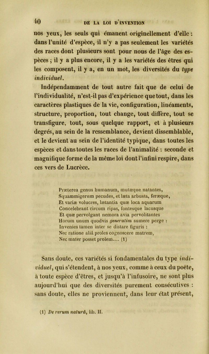 nos yeux, les seuls qui émanent originellement d’elle : dans l’unité d’espèce, il n’y a pas seulement les variétés des races dont plusieurs sont pour nous de l’àge des es- pèces ; il y a plus encore, il y a les variétés des êtres qui les composent, il y a, en un mot, les diversités du type individuel. Indépendamment de tout autre fait que de celui de l’individualité, n’est-il pas d’expérience que tout, dans les caractères plastiques de la vie, configuration, linéaments, structure, proportion, tout change, tout diffère, tout se transfigure, tout, sous quelque rapport, et à plusieurs degrés, au sein de la ressemblance, devient dissemblable, et le devient au sein de l’identité typique, dans toutes les espèces et dans toutes les races de l’animalité : seconde et magnifique forme de la même loi dont l’infini respire, dans ces vers de Lucrèce. Præterea genus humanum, mutæque natantes, Squammigerum pecudes, et læta arbusta, feræque, Et variæ volucres, lætantia quæ loca aquarum Concélébrant circum ripas, fontesque lacusque Et quæ pervolgant nemora avia pervolitantes Horum unum quodvis generatim sumere perge : Invenies tamen inter se distare figuris : Nec ratione alià proies cognoscere matrem, Nec mater posset prolem.... (1) Sans doute, ces variétés si fondamentales du type indi- viduel, qui s’étendent, à nos yeux, comme à ceux du poète, à toute espèce d’êtres, et jusqu’à l’infusoire, ne sont plus aujourd’hui que des diversités purement consécutives : sans doute, elles ne proviennent, dans leur état présent, (1) De rerum naturâ, lib. II.