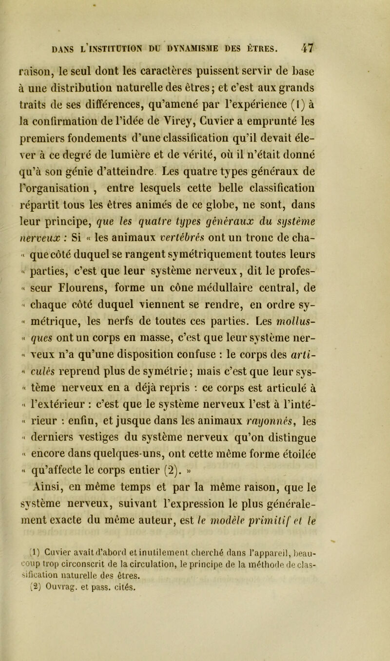 raison, le seul dont les caractères puissent servir de base à une distribution naturelle des êtres; et c’est aux grands traits de ses différences, qu’amené par l’expérience (I) à la confirmation de l’idée de Virey, Cuvier a emprunté les premiers fondements d’une classification qu’il devait éle- ver à ce degré de lumière et de vérité, où il n’était donné qu’à son génie d’atteindre. Les quatre types généraux de l’organisation , entre lesquels cette belle classification répartit tous les êtres animés de ce globe, ne sont, dans leur principe, que les quatre types généraux du système nerveux : Si « les animaux vertébrés ont un tronc de cha- •< que côté duquel se rangent symétriquement toutes leurs « parties, c’est que leur système nerveux, dit le profes- « seur Flourens, forme un cône médullaire central, de < chaque côté duquel viennent se rendre, en ordre sy- « métrique, les nerfs de toutes ces parties. Les mollus- « ques ont un corps en masse, c’est que leur système ner- « veux n’a qu’une disposition confuse : le corps des arti- * culès reprend plus de symétrie; mais c’est que leur sys- '< tème nerveux en a déjà repris : ce corps est articulé à l’extérieur : c’est que le système nerveux l’est à l’inté- « rieur : enfin, et jusque dans les animaux rayonnés, les -< derniers vestiges du système nerveux qu’on distingue «« encore dans quelques-uns, ont cette même forme étoilée qu’affecte le corps entier (2). » Ainsi, en même temps et par la même raison, que le système nerveux, suivant l’expression le plus générale- ment exacte du même auteur, est le modèle primitif et le (1) Cuvier avait d’abord et inutilement cherché dans l’appareil, beau- coup trop circonscrit de la circulation, le principe de la méthode de clas- sification naturelle des êtres. (2) Ouvrag. et pass. cités.