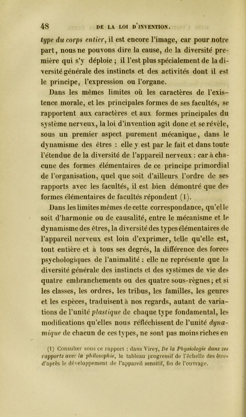 type du corps entier, il est encore l’image, car pour notre part, nous ne pouvons dire la cause, de la diversité pre- mière qui s’y déploie ; il l’est plus spécialement de la di- versité générale des instincts et des activités dont il est le principe, l’expression ou l’organe. Dans les mêmes limites où les caractères de l’exis- tence morale, et les principales formes de ses facultés, se rapportent aux caractères et aux formes principales du système nerveux, la loi d’invention agit donc et se révèle, sous un premier aspect purement mécanique, dans le dynamisme des êtres : elle y est par le fait et dans toute l’étendue de la diversité de l’appareil nerveux : car à cha- cune des formes élémentaires de ce principe primordial de l’organisation, quel que soit d’ailleurs l’ordre de ses rapports avec les facultés, il est bien démontré que des formes élémentaires de facultés répondent (1). Dans les limites mêmes de cette correspondance, qu’elle soit d’harmonie ou de causalité, entre le mécanisme et le dynamisme des êtres, la diversité des types élémentaires de l’appareil nerveux est loin d’exprimer, telle qu’elle est, tout entière et à tous ses degrés, la différence des forces psychologiques de l’animalité : elle ne représente que la diversité générale des instincts et des systèmes de vie des quatre embranchements ou des quatre sous-règnes ; et si les classes, les ordres, les tribus, les familles, les genres et les espèces, traduisent à nos regards, autant de varia- tions de l’unité plast ique de chaque type fondamental, les modifications qu’elles nous réfléchissent de l’unité dyna- mique de chacun de ces types, ne sont pas moins riches en (1) Consulter sous ce rapport : dans Virey, De la Physiologie dans ses rapports avec la philosophie, le tableau progressif de l’échelle des êtres d’après le développement de l’appareil sensitif, fin de l’ouvrage.