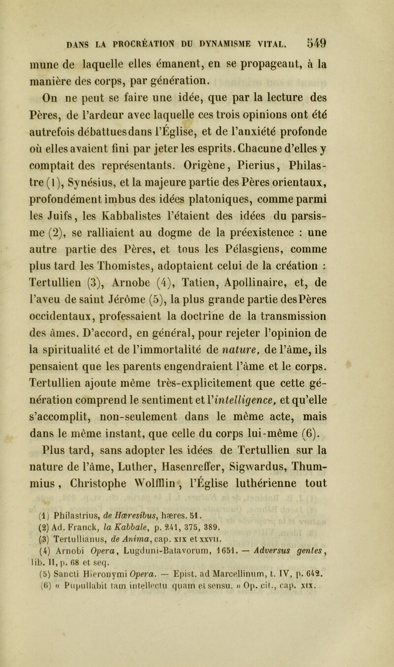 mune de laquelle elles émanent, en se propageant, à la manière des corps, par génération. On ne peut se faire une idée, que par la lecture des Pères, de l’ardeur avec laquelle ces trois opinions ont été autrefois débattues dans l’Église, et de l’anxiété profonde où elles avaient fini par jeter les esprits. Chacune d’elles y comptait des représentants. Origène, Pierius, Philas- tre ( 1 ), Synésius, et la majeure partie des Pères orientaux, profondément imbus des idées platoniques, comme parmi les Juifs, les Ivabbalistes l’étaient des idées du parsis- me (2), se ralliaient au dogme de la préexistence : une autre partie des Pères, et tous les Pélasgiens, comme plus tard les Thomistes, adoptaient celui de la création : Tertullien (3), Arnobe (4), Tatien, Apollinaire, et, de l’aveu de saint Jérôme (5), la plus grande partie des Pères occidentaux, professaient la doctrine de la transmission des âmes. D’accord, en général, pour rejeter l’opinion de la spiritualité et de l’immortalité de nature, de l’àme, ils pensaient que les parents engendraient l’àme et le corps. Tertullien ajoute même très-explicitement que cette gé- nération comprend le sentiment et Y intelligence, et qu’elle s’accomplit, non-seulement dans le même acte, mais dans le même instant, que celle du corps lui-même (6). Plus tard, sans adopter les idées de Tertullien sur la nature de l’àme, Luther, Hasenreffer, Sigwardus, Thum- mius, Christophe Wolfflin , l’Église luthérienne tout (1) Philastrius, de Hœresibus, hæres. 51. (2) Ad. Franck, la Kabbale, p. 241, 375, 389. (3) Tertullianus, de Anima, cap. xix etxxvn. (4) Arnold Opéra, Lugduni-Batavorum, 1651. — Adversus gentes, lib. II, p. 68 et seq. (5) Sancli Hieronymi Opéra. — Epist. ad Marcellinum, t. IV, p. 642. (6) « Pnpullabit lam intellectu quam et sensu. » Op. cil., cap. xix.