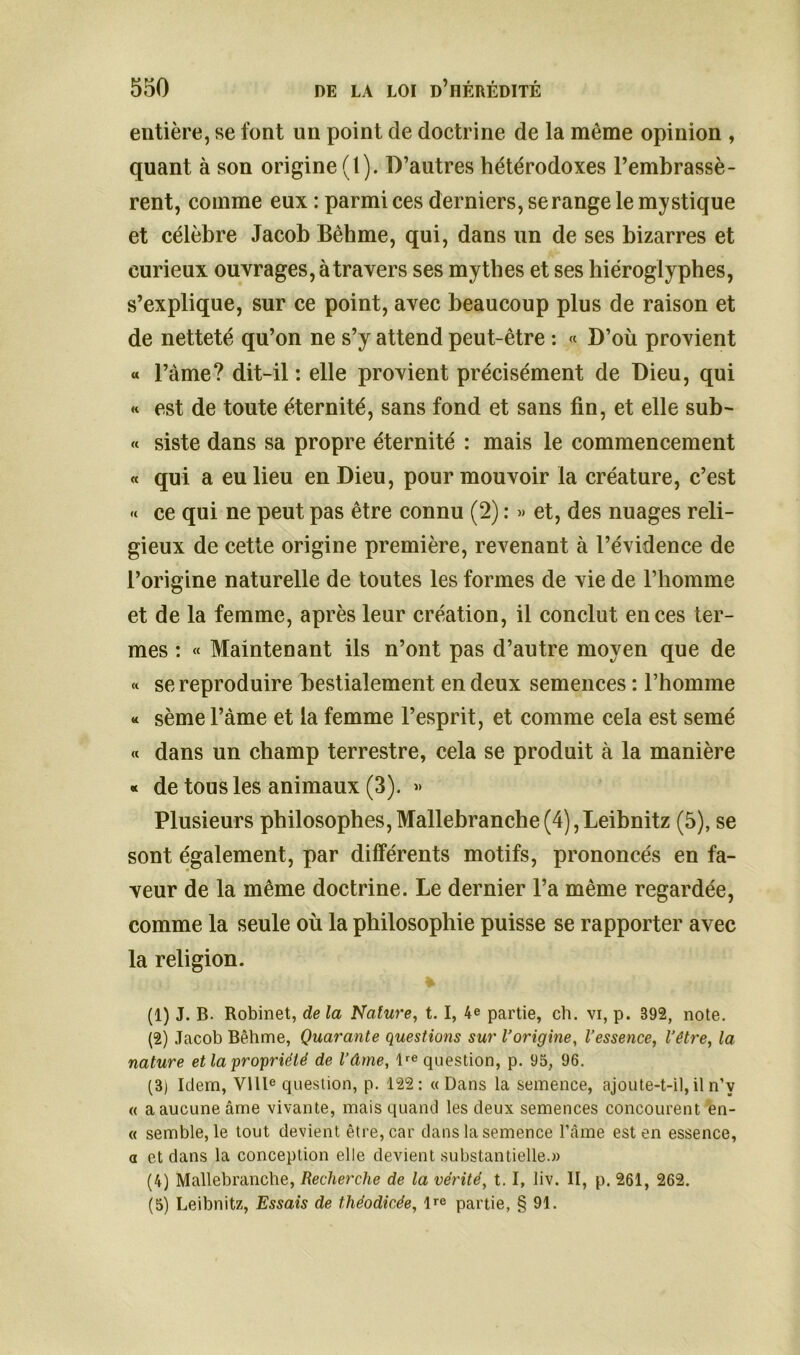 entière, se font un point de doctrine de la même opinion , quant à son origine (t). D’autres hétérodoxes l’embrassè- rent, comme eux : parmi ces derniers, se range le mystique et célèbre Jacob Bêhme, qui, dans un de ses bizarres et curieux ouvrages, à travers ses mythes et ses hiéroglyphes, s’explique, sur ce point, avec beaucoup plus de raison et de netteté qu’on ne s’y attend peut-être : « D’où provient « l’àme? dit-il : elle provient précisément de Dieu, qui « est de toute éternité, sans fond et sans fin, et elle sub- « siste dans sa propre éternité : mais le commencement « qui a eu lieu en Dieu, pour mouvoir la créature, c’est « ce qui ne peut pas être connu (2) : » et, des nuages reli- gieux de cette origine première, revenant à l’évidence de l’origine naturelle de toutes les formes de vie de l’homme et de la femme, après leur création, il conclut en ces ter- mes : « Maintenant ils n’ont pas d’autre moyen que de « se reproduire bestialement en deux semences : l’homme « sème l’àme et la femme l’esprit, et comme cela est semé « dans un champ terrestre, cela se produit à la manière « de tous les animaux (3). » Plusieurs philosophes,Mallebranche(4),Leibnitz (5), se sont également, par différents motifs, prononcés en fa- veur de la même doctrine. Le dernier l’a même regardée, comme la seule où la philosophie puisse se rapporter avec la religion. (1) J. B. Robinet, de la Nature, t. I, 4e partie, ch. vi, p. 892, note. (2) Jacob Bêhme, Quarante questions sur l’origine, l’essence, l’être, la nature et la propriété de l’âme, lre question, p. 95, 96. (3j Idem, VIIIe question, p. 122: « Dans la semence, ajoute-t-il,il n’v « a aucune âme vivante, mais quand les deux semences concourent en- « semble, le tout devient être, car dans la semence l’âme est en essence, a et dans la conception elle devient substantielle.» (4) Mallebranche, Recherche de la vérité, t. I, liv. II, p. 261, 262. (5) Leibnitz, Essais de théodicée, l^e partie, § 91.
