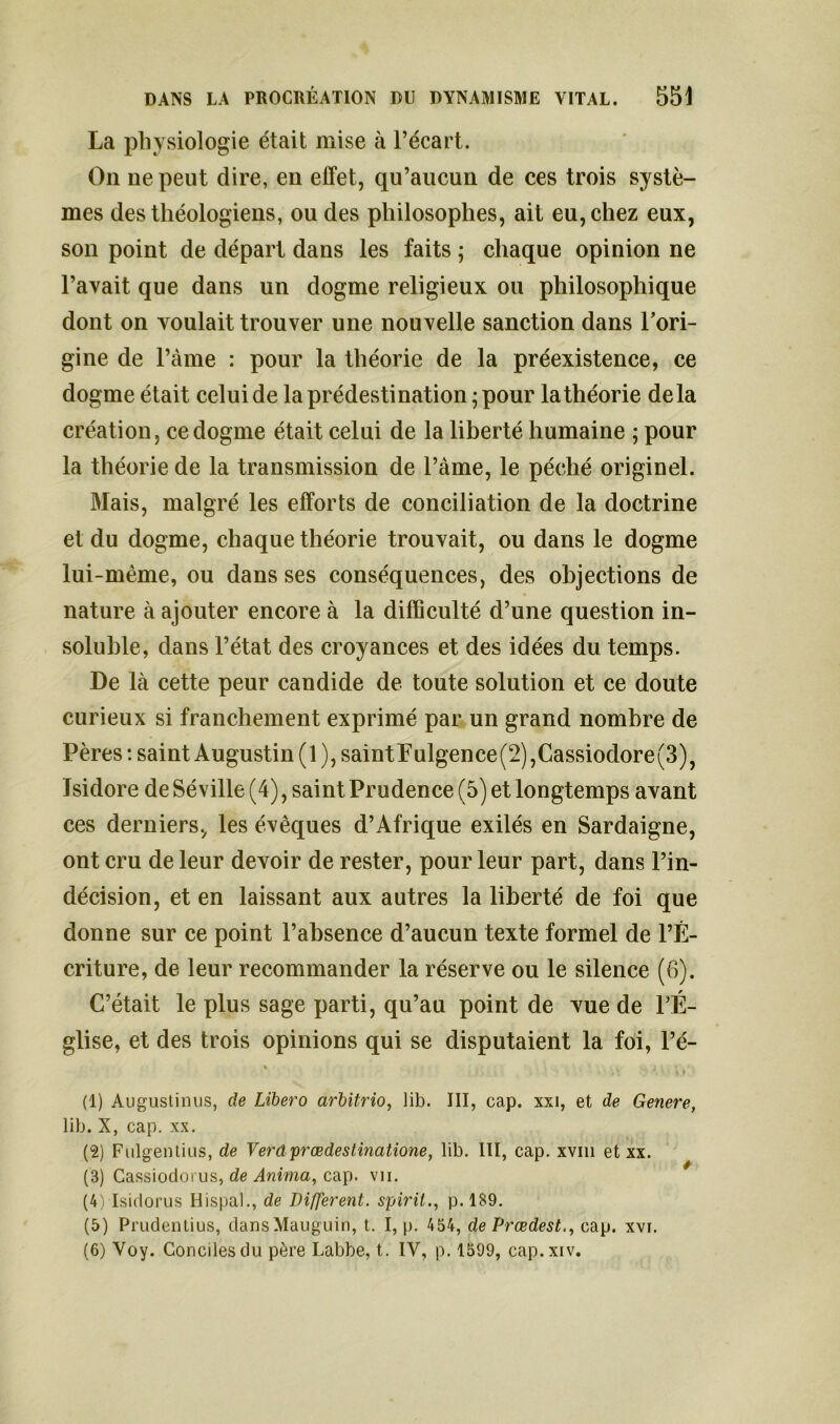 La physiologie était mise à l’écart. On ne peut dire, en effet, qu’aucun de ces trois systè- mes des théologiens, ou des philosophes, ait eu, chez eux, son point de départ dans les faits ; chaque opinion ne l’avait que dans un dogme religieux ou philosophique dont on voulait trouver une nouvelle sanction dans l’ori- gine de l’àme : pour la théorie de la préexistence, ce dogme était celui de la prédestination; pour la théorie delà création, ce dogme était celui de la liberté humaine ; pour la théorie de la transmission de l’àme, le péché originel. Mais, malgré les efforts de conciliation de la doctrine et du dogme, chaque théorie trouvait, ou dans le dogme lui-même, ou dans ses conséquences, des objections de nature à ajouter encore à la difficulté d’une question in- soluble, dans l’état des croyances et des idées du temps. De là cette peur candide de toute solution et ce doute curieux si franchement exprimé par un grand nombre de Pères-.saint Augustin (l),saintPulgence(2),Cassiodore(3), Isidore de Séville (4), saint Prudence (5) et longtemps avant ces derniers, les évêques d’Afrique exilés en Sardaigne, ont cru de leur devoir de rester, pour leur part, dans l’in- décision, et en laissant aux autres la liberté de foi que donne sur ce point l’absence d’aucun texte formel de l’É- criture, de leur recommander la réserve ou le silence (6). C’était le plus sage parti, qu’au point de vue de l’É- glise, et des trois opinions qui se disputaient la foi, l’é- \ , i (1) Augustinus, de Libero arbitrio, lib. III, cap. xxi, et de Généré, lib. X, cap. xx. (2) Fulgenlius, de Verdprœdestinatione, lib. III, cap. xvm et xx. (B) Cassiodorus, de Anima, cap. vu. (4) Isidorus Hispal., de Different, spirit., p. 189. (5) Prudentius, dansMauguin, t. I, p. 454, de Prœdest., cap. xvi. (6) Voy. Conciles du père Labbe, t. IV, p. 1599, cap.xiv.