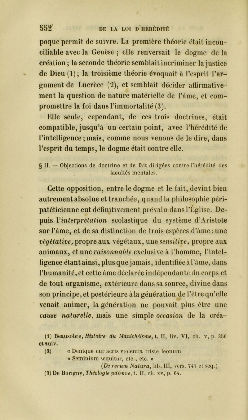 poque permît de suivre. La première théorie était incon- ciliable avec la Genèse ; elle renversait le dogme de la création; la seconde théorie semblait incriminer la justice de Dieu (1) ; la troisième théorie évoquait à l’esprit l’ar- gument de Lucrèce (*2), et semblait décider affirmative- ment la question de nature matérielle de i’àme, et com- promettre la foi dans l’immortalité (3). Elle seule, cependant, de ces trois doctrines, était compatible, jusqu’à un certain point, avec l’hérédité de l’intelligence ; mais, comme nous venons de le dire, dans l’esprit du temps, le dogme était contre elle. § II. — Objections de doctrine et de fait dirigées contre l’hérédité des facultés mentales. Cette opposition, entre le dogme et le fait, devint bien autrement absolue et tranchée, quand la philosophie péri- / patéticienne eut définitivement prévalu dans l’Eglise. De- puis Vinterprétation scolastique du système d’Aristote sur l’àme, et de sa distinction de trois espèces d’àme : une végétative, propre aux végétaux, une sensitive, propre aux animaux, et une raisonnable exclusive à l’homme, l’intel- ligence étant ainsi, plus que jamais, identifiée àl’àme, dans l’humanité, et cette àme déclarée indépendante du corps et de tout organisme, extérieure dans sa source, divine dans son principe, et postérieure à la génération de l’ètre qu’elle venait animer, la génération ne pouvait plus être une cause naturelle, mais une simple occasion de la créa- (1) Beausobre, Histoire du Manichéisme, t. II, liv. VI, ch. v, p. B50 et suiv. (2) « Denique cur acris violentia triste leonum « Seminium sequitur, etc., etc. » (De rerum Natura, lib. III, vers. 741 et seq.) (3) De Burigny, Théologie païenne, t. II, ch. xv, p. 64.