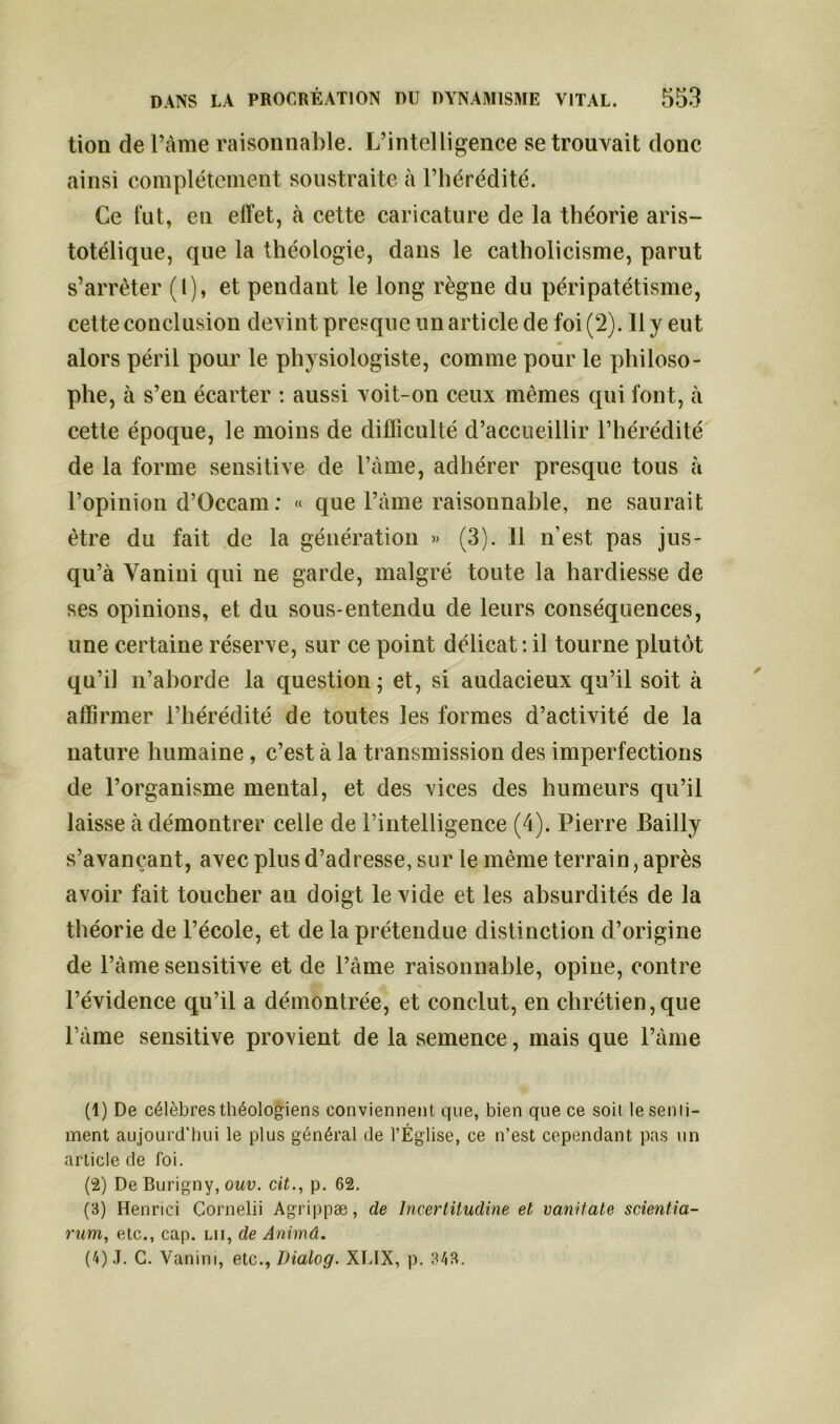 tion de Pâme raisonnable. L’intelligence se trouvait donc ainsi complètement soustraite à l’hérédité. Ce fut, en effet, à cette caricature de la théorie aris- totélique, que la théologie, dans le catholicisme, parut s’arrêter (l), et pendant le long règne du péripatétisme, cette conclusion devint presque un article de foi (2). 11 y eut alors péril pour le physiologiste, comme pour le philoso- phe, à s’en écarter : aussi voit-on ceux mêmes qui font, à cette époque, le moins de difficulté d’accueillir l’hérédité de la forme sensitive de l’àme, adhérer presque tous à l’opinion d’Occam : « que Pâme raisonnable, ne saurait être du fait de la génération « (3). 11 n’est pas jus- qu’à Yanini qui ne garde, malgré toute la hardiesse de ses opinions, et du sous-entendu de leurs conséquences, une certaine réserve, sur ce point délicat: il tourne plutôt qu’il n’aborde la question; et, si audacieux qu’il soit à affirmer l’hérédité de toutes les formes d’activité de la nature humaine, c’est à la transmission des imperfections de l’organisme mental, et des vices des humeurs qu’il laisse à démontrer celle de l’intelligence (4). Pierre Bailly s’avançant, avec plus d’adresse, sur le même terrain, après avoir fait toucher au doigt le vide et les absurdités de la théorie de l’école, et de la prétendue distinction d’origine de l’àme sensitive et de l’âme raisonnable, opine, contre l’évidence qu’il a démontrée, et conclut, en chrétien,que Pâme sensitive provient de la semence, mais que l’âme (1) De célèbres théologiens conviennent que, bien que ce soit le senti- ment aujourd'hui le plus général de l’Église, ce n’est cependant pas un article de foi. (2) De Burigny, ouv. cit., p. 62. (3) Henrici Cornelii Agrippæ, de lncertüudine et, vanilate scientia- rum, etc., cap. lii, de Animâ. (4) J. G. Vanini, etc., Dialog. XLIX, p. 343.