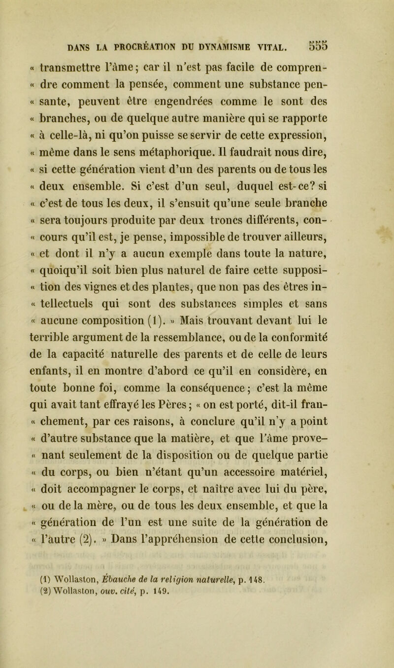 « transmettre l’àme; car il n’est pas facile de compren- « dre comment la pensée, comment une substance pen- « santé, peuvent être engendrées comme le sont des « branches, ou de quelque autre manière qui se rapporte « à celle-là, ni qu’on puisse se servir de cette expression, « même dans le sens métaphorique. Il faudrait nous dire, « si cette génération vient d’un des parents ou de tous les « deux ensemble. Si c’est d’un seul, duquel est-ce? si « c’est de tous les deux, il s’ensuit qu’une seule branche « sera toujours produite par deux troncs différents, con- « cours qu’il est, je pense, impossible de trouver ailleurs, « et dont il n’y a aucun exemple dans toute la nature, « quoiqu’il soit bien plus naturel de faire cette supposi- « tion des vignes et des plantes, que non pas des êtres in- « teilectuels qui sont des substances simples et sans « aucune composition (1). « Mais trouvant devant lui le terrible argument de la ressemblance, ou de la conformité de la capacité naturelle des parents et de celle de leurs enfants, il en montre d’abord ce qu’il en considère, en toute bonne foi, comme la conséquence ; c’est la même qui avait tant effrayé les Pères ; « on est porté, dit-il fran- « cbement, par ces raisons, à conclure qu’il n’y a point « d’autre substance que la matière, et que l’àme prove- « nant seulement de la disposition ou de quelque partie « du corps, ou bien n’étant qu’un accessoire matériel, « doit accompagner le corps, et naître avec lui du père, « ou de la mère, ou de tous les deux ensemble, et que la « génération de l’un est une suite de la génération de « l’autre (2). » Dans l’appréhension de cette conclusion, (1) Wollaston, Ébauche de la religion naturelle, p. 148. (2) Wollaston, ouv.citë, p. 149.