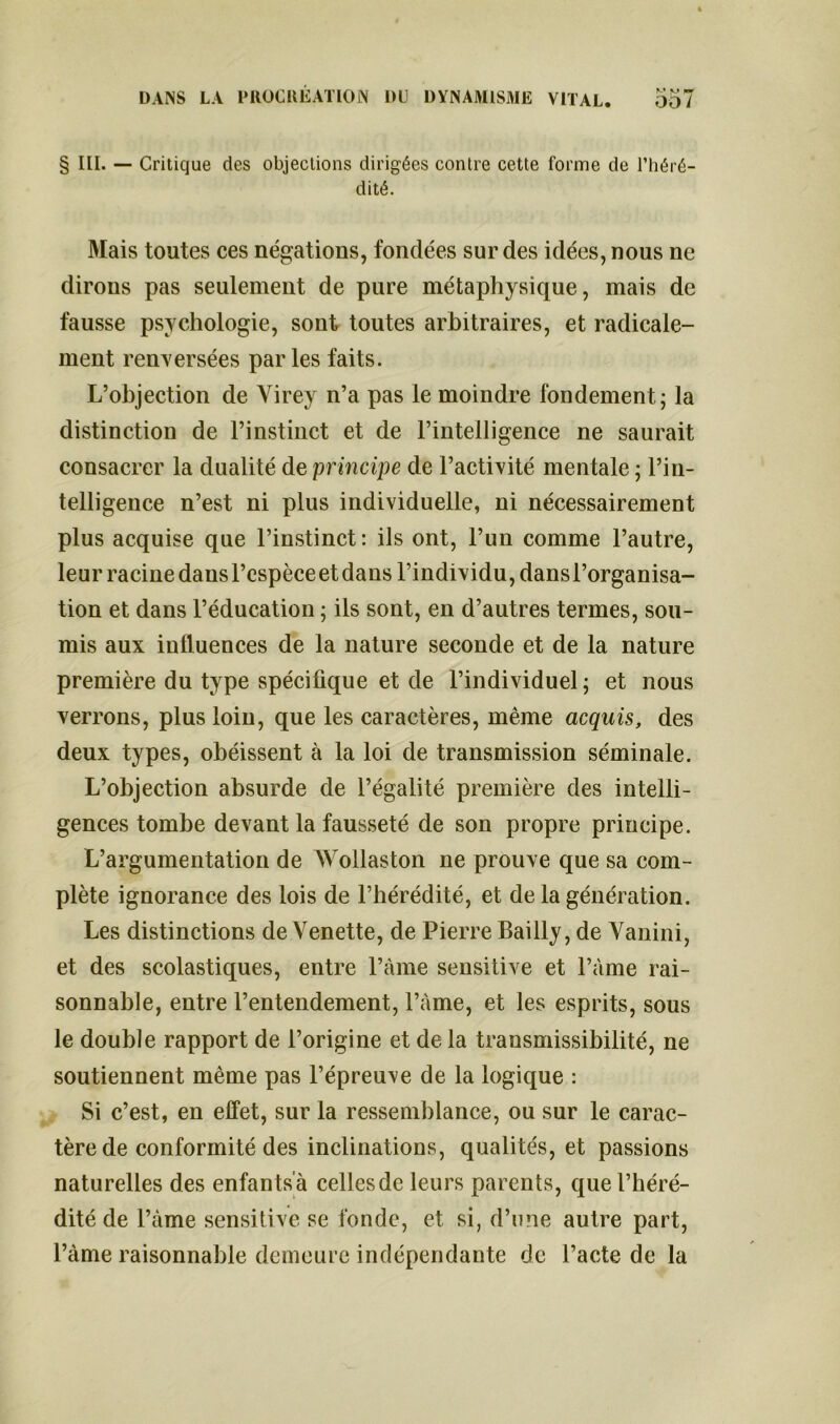 § III. — Critique des objections dirigées contre cette forme de l’héré- dité. Mais toutes ces négations, fondées sur des idées, nous ne dirons pas seulement de pure métaphysique, mais de fausse psychologie, sont toutes arbitraires, et radicale- ment renversées par les faits. L’objection de Virey n’a pas le moindre fondement; la distinction de l’instinct et de l’intelligence ne saurait consacrer la dualité de principe de l’activité mentale ; l’in- telligence n’est ni plus individuelle, ni nécessairement plus acquise que l’instinct: ils ont, l’un comme l’autre, leur racine dans l’espèce et dans l’individu, dans l’organisa- tion et dans l’éducation ; ils sont, en d’autres termes, sou- mis aux influences de la nature seconde et de la nature première du type spécifique et de l’individuel ; et nous verrons, plus loin, que les caractères, même acquis, des deux types, obéissent à la loi de transmission séminale. L’objection absurde de l’égalité première des intelli- gences tombe devant la fausseté de son propre principe. L’argumentation de Wollaston ne prouve que sa com- plète ignorance des lois de l’hérédité, et de la génération. Les distinctions de Venette, de Pierre Bailly, de Vanini, et des scolastiques, entre l’àme sensitive et l’àme rai- sonnable, entre l’entendement, l’àme, et les esprits, sous le double rapport de l’origine et de la transmissibilité, ne soutiennent même pas l’épreuve de la logique : Si c’est, en effet, sur la ressemblance, ou sur le carac- tère de conformité des inclinations, qualités, et passions naturelles des enfantsa cellesde leurs parents, que l’héré- dité de l’àme sensitive se fonde, et si, d’une autre part, l’àme raisonnable demeure indépendante de l’acte de la