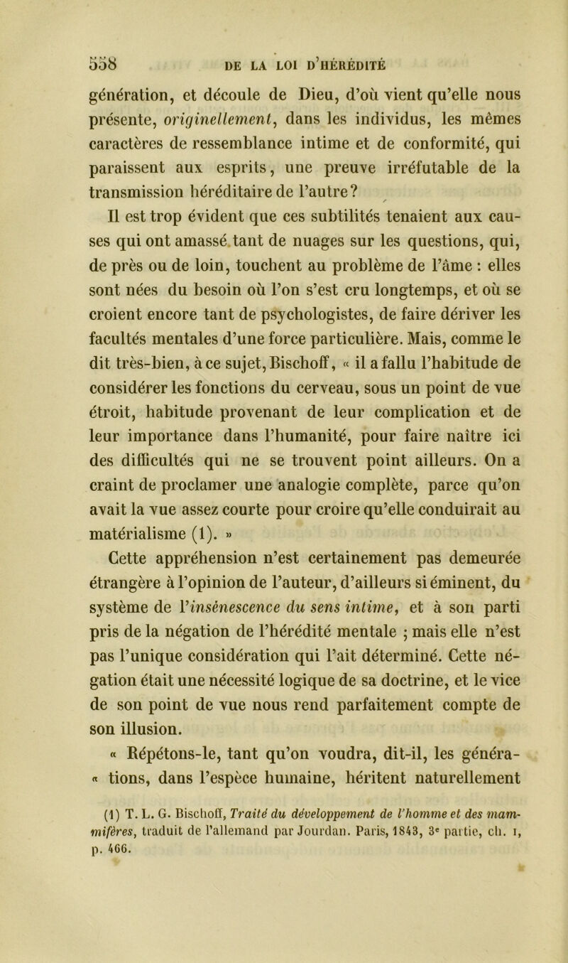 génération, et découle de Dieu, d’où vient qu’elle nous présente, originellement, dans les individus, les mêmes caractères de ressemblance intime et de conformité, qui paraissent aux esprits, une preuve irréfutable de la transmission héréditaire de l’autre? ✓ Il est trop évident que ces subtilités tenaient aux cau- ses qui ont amassé tant de nuages sur les questions, qui, de près ou de loin, touchent au problème de l’âme : elles sont nées du besoin où l’on s’est cru longtemps, et où se croient encore tant de psychologistes, de faire dériver les facultés mentales d’une force particulière. Mais, comme le dit très-bien, à ce sujet, Bischoff, « il a fallu l’habitude de considérer les fonctions du cerveau, sous un point de vue étroit, habitude provenant de leur complication et de leur importance dans l’humanité, pour faire naître ici des difficultés qui ne se trouvent point ailleurs. On a craint de proclamer une analogie complète, parce qu’on avait la vue assez courte pour croire qu’elle conduirait au matérialisme (1). » Cette appréhension n’est certainement pas demeurée étrangère à l’opinion de l’auteur, d’ailleurs si éminent, du système de Yinsènescence du sens intime, et à son parti pris de la négation de l’hérédité mentale ; mais elle n’est pas l’unique considération qui l’ait déterminé. Cette né- gation était une nécessité logique de sa doctrine, et le vice de son point de vue nous rend parfaitement compte de son illusion. « Répétons-le, tant qu’on voudra, dit-il, les généra- « tions, dans l’espèce humaine, héritent naturellement (1) T. L. G. Bischoff, Traité du développement de l’homme et des mam- mifères, traduit de l'allemand par Jourdan. Paris, 1848, 3e partie, ch. i, p. 466.