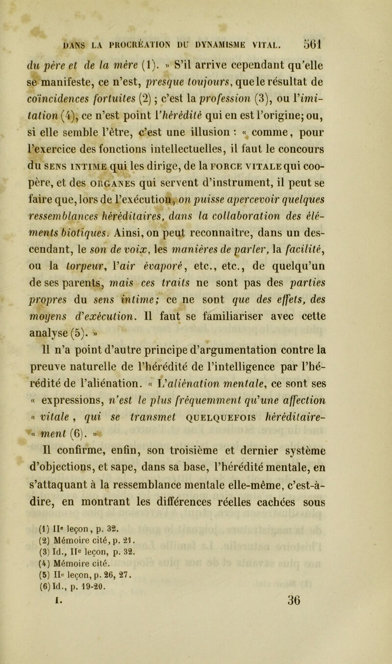 du père et de la mère (1). » S’il arrive cependant qu’elle se manifeste, ce n’est, presque toujours, que le résultat de coïncidences fortuites (2) ; c’est la profession (3), ou Vimi- tation (4), ce n’est point l'hérédité qui en est l’origine; ou, si elle semble l’être, c’est une illusion : « comme, pour l’exercice des fonctions intellectuelles, il faut le concours du sens intime qui les dirige, de la force vitale qui coo- père, et des organes qui servent d’instrument, il peut se faire que, lors de l’exécution, on puisse apercevoir quelques ressemblances héréditaires, dans la collaboration des élé- ments biotiques. Ainsi, on peut reconnaître, dans un des- cendant, le son de voix, les manières de parler, la facilité, ou la torpeur, l’air évaporé, etc., etc., de quelqu’un de ses parents, mais ces traits ne sont pas des parties propres du sens intime; ce ne sont que des effets, des moyens d’exécution. Il faut se familiariser avec cette analyse (5). » 11 n’a point d’autre principe d’argumentation contre la preuve naturelle de l’hérédité de l’intelligence par l’hé- rédité de l’aliénation. « L’ aliénation mentale, ce sont ses « expressions, n’est le plus fréquemment qu’une affection « vitale, qui se transmet quelquefois hèrédilaire- « ment (6). » Il confirme, enfin, son troisième et dernier système d’objections, et sape, dans sa base, l’hérédité mentale, en s’attaquant à la ressemblance mentale elle-même, c’est-à- dire, en montrant les différences réelles cachées sous (1) IIe leçon, p. 32. (2) Mémoire cité, p. 21. (3) Id., IIe leçon, p. 32. (4) Mémoire cité. (5) Ile leçon, p. 26, 27. (6) Id., p. 19-20. I. 36