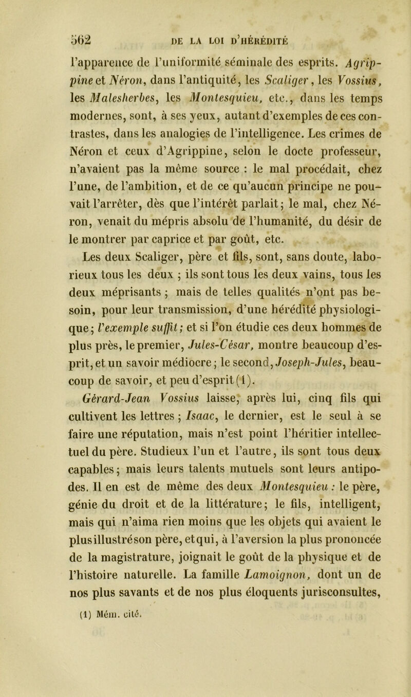 l’apparence de l’uniformité séminale des esprits. Agrip- pine et Néron, dans l’antiquité, les Scaliger, les Vossius, les Malesherbes, les Montesquieu, etc., dans les temps modernes, sont, à ses yeux, autant d’exemples de ces con- trastes, dans les analogies de l’intelligence. Les crimes de Néron et ceux d’Agrippine, selon le docte professeur, n’avaient pas la même source : le mal procédait, chez l’une, de l’ambition, et de ce qu’aucun principe ne pou- vait l’arrêter, dès que l’intérêt parlait ; le mal, chez Né- ron, venait du mépris absolu de l’humanité, du désir de le montrer par caprice et par goût, etc. Les deux Scaliger, père et 111s, sont, sans doute, labo- rieux tous les deux ; ils sont tous les deux vains, tous les deux méprisants ; mais de telles qualités n’ont pas be- soin, pour leur transmission, d’une hérédité physiologi- que; Vexemple suffit; et si l’on étudie ces deux hommes de plus près, le premier, Jules-César, montre beaucoup d’es- prit, et un savoir médiocre; le second, Joseph-Jules, beau- coup de savoir, et peu d’esprit (1). Gérard-Jean Vossius laisse, après lui, cinq fils qui cultivent les lettres ; isaac, le dernier, est le seul à se faire une réputation, mais n’est point l’héritier intellec- tuel du père. Studieux l’un et l’autre, ils sont tous deux capables ; mais leurs talents mutuels sont leurs antipo- des. Il en est de même des deux Montesquieu : le père, génie du droit et de la littérature; le fils, intelligent, mais qui n’aima rien moins que les objets qui avaient le plus illustré son père, etqui, à l’aversion la plus prononcée de la magistrature, joignait le goût de la physique et de l’histoire naturelle. La famille Lamoignon, dont un de nos plus savants et de nos plus éloquents jurisconsultes,