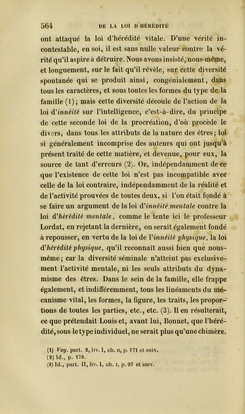 ont attaqué la loi d’hérédité vitale. D’une vérité in- contestable, en soi, il est sans nulle valeur contre la vé- rité qu’il aspire à détruire. Nous avons insisté, nous-même, et longuement, sur le fait qu’il révèle, sur cette diversité spontanée qui se produit ainsi, congénialement, dans tous les caractères, et sous toutes les formes du type de la famille ( 1 ) ; mais cette diversité découle de l’action de la loi d'innèitè sur l’intelligence, c’est-à-dire, du principe de cette seconde loi de la procréation, d’où procède le divers, dans tous les attributs de la nature des êtres; loi si généralement incomprise des auteurs qui ont jusqu’à présent traité de cette matière, et devenue, pour eux, la source de tant d’erreurs (2). Or, indépendamment de ce que l’existence de cette loi n’est pas incompatible avec celle de la loi contraire, indépendamment de la réalité et de l’activité prouvées de toutes deux, si l’on était fondé à se faire un argument de la loi d'innèitè mentale contre la loi d'hérédité mentale, comme le tente ici le professeur Lordat, en rejetant la dernière, on serait également fondé à repousser, en vertu de la loi de Yinnéitè physique, la loi d'hérédité physique, qu’il reconnaît aussi bien que nous- même; car la diversité séminale n’atteint pas exclusive- ment l’activité mentale, ni les seuls attributs du dyna- misme des êtres. Dans le sein de la famille, elle frappe également, et indifféremment, tous les linéaments du mé- canisme vital, les formes, la figure, les traits, les propor- tions de toutes les parties, etc., etc. (3). Il en résulterait, ce que prétendait Louis et, avant lui, Bonnet, que l’héré- dité, sous le type individuel, ne serait plus qu’une chimère. (1) Voy. part. 2, liv. I, ch. ii, p. 171 et suiv. (2) Id., p. 170. (3) Id., part. II, liv. I, ch. i, p. 97 et suiv.