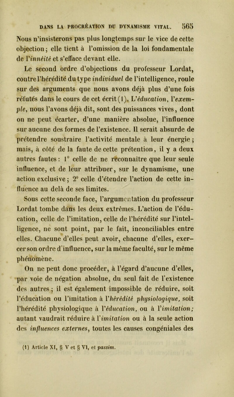 Nous n’insisterons pas plus longtemps sur le vice de cette objection ; elle tient à l’omission de la loi fondamentale de Yinnèitè et s’efface devant elle. Le second ordre d’objections du professeur Lordat, contre l’hérédité du type individuel de l’intelligence, roule sur des arguments que nous avons déjà plus d’une fois réfutés dans le cours de cet écrit (1). V éducation, Y exem- ple, nous l’avons déjà dit, sont des puissances vives, dont on ne peut écarter, d’une manière absolue, l’influence sur aucune des formes de l’existence. Il serait absurde de prétendre soustraire l’activité mentale à leur énergie ; mais, à côté de la faute de cette prétention, il y a deux autres fautes: 1° celle de ne reconnaître que leur seule influence, et de leur attribuer, sur le dynamisme, une action exclusive ; 2° celle d’étendre l’action de cette in- fluence au delà de ses limites. Sous cette seconde face, l’argumentation du professeur Lordat tombe dans les deux extrêmes. L’action de l’édu- cation, celle de l’imitation, celle de l’hérédité sur l’intel- ligence, ne sont point, par le fait, inconciliables entre elles. Chacune d’elles peut avoir, chacune d’elles, exer- cer son ordre d’influence, sur la même faculté, sur le même phénomène. On ne peut donc procéder, à l’égard d’aucune d’elles, par voie de négation absolue, du seul fait de l’existence des autres ; il est également impossible de réduire, soit l’éducation ou l’imitation à l'hérédité physiologique, soit l’hérédité physiologique à Y éducation, ou à Y imitation; autant vaudrait réduire à Y imitation ou à la seule action des influences externes, toutes les causes congéniales des (1) Article XI, § V et § VI, et passim.