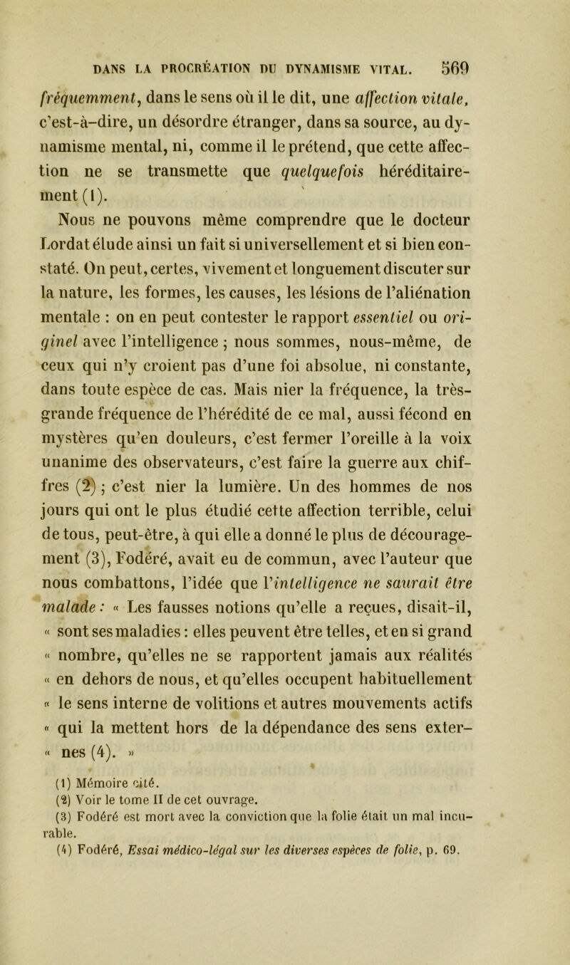 fréquemment, dans le sens où il le dit, une affection vitale, c’est-à-dire, un désordre étranger, dans sa source, au dy- namisme mental, ni, comme il le prétend, que cette affec- tion ne se transmette que quelquefois héréditaire- ment (1). Nous ne pouvons même comprendre que le docteur Lordat élude ainsi un fait si universellement et si bien con- staté. On peut, certes, vivement et longuement discuter sur la nature, les formes, les causes, les lésions de l’aliénation mentale : on en peut contester le rapport essentiel ou ori- ginel avec l’intelligence ; nous sommes, nous-mème, de ceux qui n’y croient pas d’une foi absolue, ni constante, dans toute espèce de cas. Mais nier la fréquence, la très- grande fréquence de l’hérédité de ce mal, aussi fécond en mystères qu’en douleurs, c’est fermer l’oreille à la voix unanime des observateurs, c’est faire la guerre aux chif- fres (2) ; c’est nier la lumière. Un des hommes de nos jours qui ont le plus étudié cette affection terrible, celui de tous, peut-être, à qui elle a donné le plus de décourage- ment (3), Fodéré, avait eu de commun, avec l’auteur que nous combattons, l’idée que l’intelligence ne saurait être malade: « Les fausses notions qu’elle a reçues, disait-il, « sont ses maladies : elles peuvent être telles, et en si grand « nombre, qu’elles ne se rapportent jamais aux réalités « en dehors de nous, et qu’elles occupent habituellement « le sens interne de voûtions et autres mouvements actifs « qui la mettent hors de la dépendance des sens exter- « nés (4). » (1) Mémoire cité. (2) Voir le tome II de cet ouvrage. (B) Fodéré est mort avec la conviction que la folie était un mal incu- rable. (U Fodéré, Essai médico-légal sur les diverses espèces de folie, p. 69.