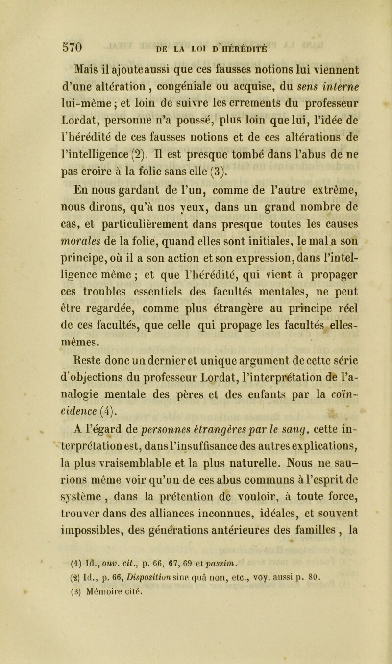 Mais il ajoute aussi que ces fausses notions lui viennent d’une altération, congéniale ou acquise, du sens interne lui-même ; et loin de suivre les errements du professeur Lordat, personne n’a poussé, plus loin que lui, l’idée de l’hérédité de ces fausses notions et de ces altérations de l’intelligence (2). Il est presque tombé dans l’abus de ne pas croire à la folie sans elle (3). En nous gardant de l’un, comme de l’autre extrême, nous dirons, qu’à nos yeux, dans un grand nombre de cas, et particulièrement dans presque toutes les causes morales de la folie, quand elles sont initiales, le mal a son principe, où il a son action et son expression, dans l’intel- ligence même ; et que l’hérédité, qui vient à propager ces troubles essentiels des facultés mentales, ne peut être regardée, comme plus étrangère au principe réel de ces facultés, que celle qui propage les facultés elles- mêmes. Reste donc un dernier et unique argument de cette série d’objections du professeur Lordat, l’interprétation de l’a- nalogie mentale des pères et des enfants par la coïn- cidence (4). A l’égard de personnes étrangères par le sang, cette in- terprétation est, dans l’insuffisance des autres explications, la plus vraisemblable et la plus naturelle. Nous ne sau- rions même voir qu’un de ces abus communs à l’esprit de système , dans la prétention de vouloir, à toute force, trouver dans des alliances inconnues, idéales, et souvent impossibles, des générations antérieures des familles , la (1) Id., om>. cit., p. 66, 67, 69 etpassim. (-2) Id., p. 66, Disposition sine quà non, etc., voy. aussi p. SO. (B) Mémoire cité.