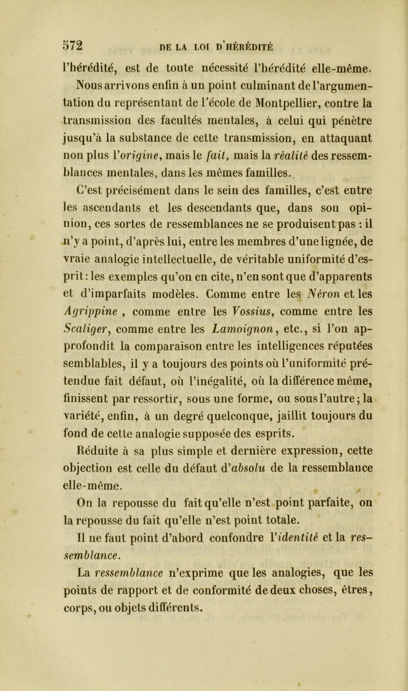 l’hérédité, est de toute nécessité l’hérédité elle-même. Nous arrivons enfin à un point culminant de l’argumen- tation du représentant de l’école de Montpellier, contre la transmission des facultés mentales, à celui qui pénètre jusqu’à la substance de cette transmission, en attaquant non plus l’origine, mais le fait, mais la réalité des ressem- blances mentales, dans les mêmes familles. C’est précisément dans le sein des familles, c’est entre les ascendants et les descendants que, dans son opi- nion, ces sortes de ressemblances ne se produisent pas : il n’y a point, d’après lui, entre les membres d’une lignée, de vraie analogie intellectuelle, de véritable uniformité d’es- prit : les exemples qu’on en cite, n’en sont que d’apparents et d’imparfaits modèles. Comme entre les Néron et les Agrippine , comme entre les Vossius, comme entre les Scaliger, comme entre les Lamoignon, etc., si l’on ap- profondit la comparaison entre les intelligences réputées semblables, il y a toujours des points où l’uniformité pré- tendue fait défaut, où l’inégalité, où la différence même, finissent par ressortir, sous une forme, ou sous l’autre ; la variété, enfin, à un degré quelconque, jaillit toujours du fond de cette analogie supposée des esprits. Réduite à sa plus simple et dernière expression, cette objection est celle du défaut d'absolu de la ressemblance elle-même. On la repousse du fait qu’elle n’est point parfaite, on la repousse du fait qu’elle n’est point totale. Il ne faut point d’abord confondre Yidentitè et la res- semblance. La ressemblance n’exprime que les analogies, que les points de rapport et de conformité de deux choses, êtres, corps, ou objets différents.