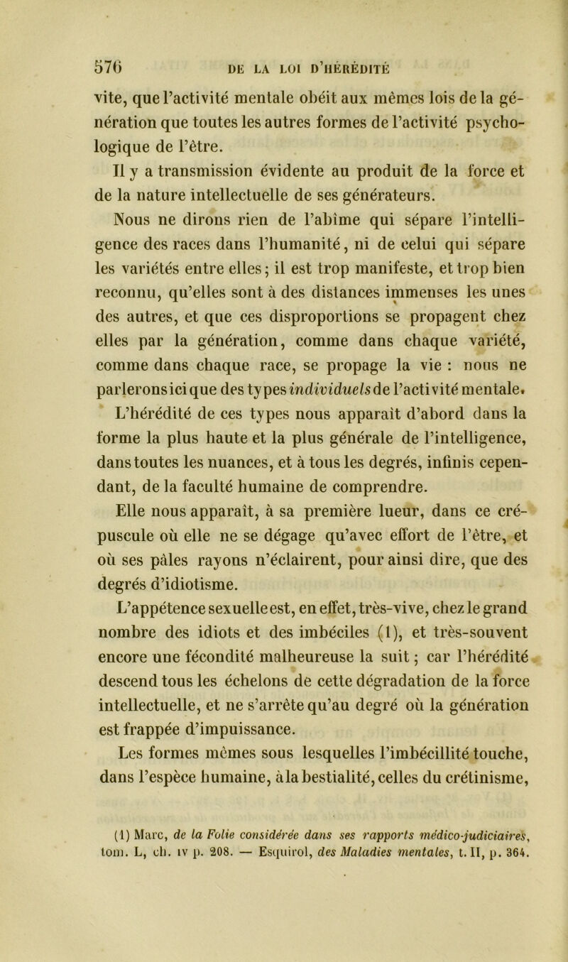 vite, que l’activité mentale obéit aux mêmes lois delà gé- nération que toutes les autres formes de l’activité psycho- logique de l’être. Tl y a transmission évidente au produit de la force et de la nature intellectuelle de ses générateurs. Nous ne dirons rien de l’abîme qui sépare l’intelli- gence des races dans l’humanité, ni de celui qui sépare les variétés entre elles; il est trop manifeste, et trop bien reconnu, qu’elles sont à des distances immenses les unes des autres, et que ces disproportions se propagent chez elles par la génération, comme dans chaque variété, comme dans chaque race, se propage la vie : nous ne parlerons ici que des types individuels de l’activité mentale. L’hérédité de ces types nous apparaît d’abord dans la forme la plus haute et la plus générale de l’intelligence, dans toutes les nuances, et à tous les degrés, infinis cepen- dant, de la faculté humaine de comprendre. Elle nous apparaît, à sa première lueur, dans ce cré- puscule où elle ne se dégage qu’avec effort de l’être, et où ses pâles rayons n’éclairent, pour ainsi dire, que des degrés d’idiotisme. L’appétence sexuelle est, en effet, très-vive, chez le grand nombre des idiots et des imbéciles (1), et très-souvent encore une fécondité malheureuse la suit ; car l’hérédité descend tous les échelons de cette dégradation de la force intellectuelle, et ne s’arrête qu’au degré où la génération est frappée d’impuissance. Les formes mêmes sous lesquelles l’imbécillité touche, dans l’espèce humaine, àla bestialité, celles du crétinisme, (1) Marc, de la Folie considérée dans ses rapports médico-judiciaires,