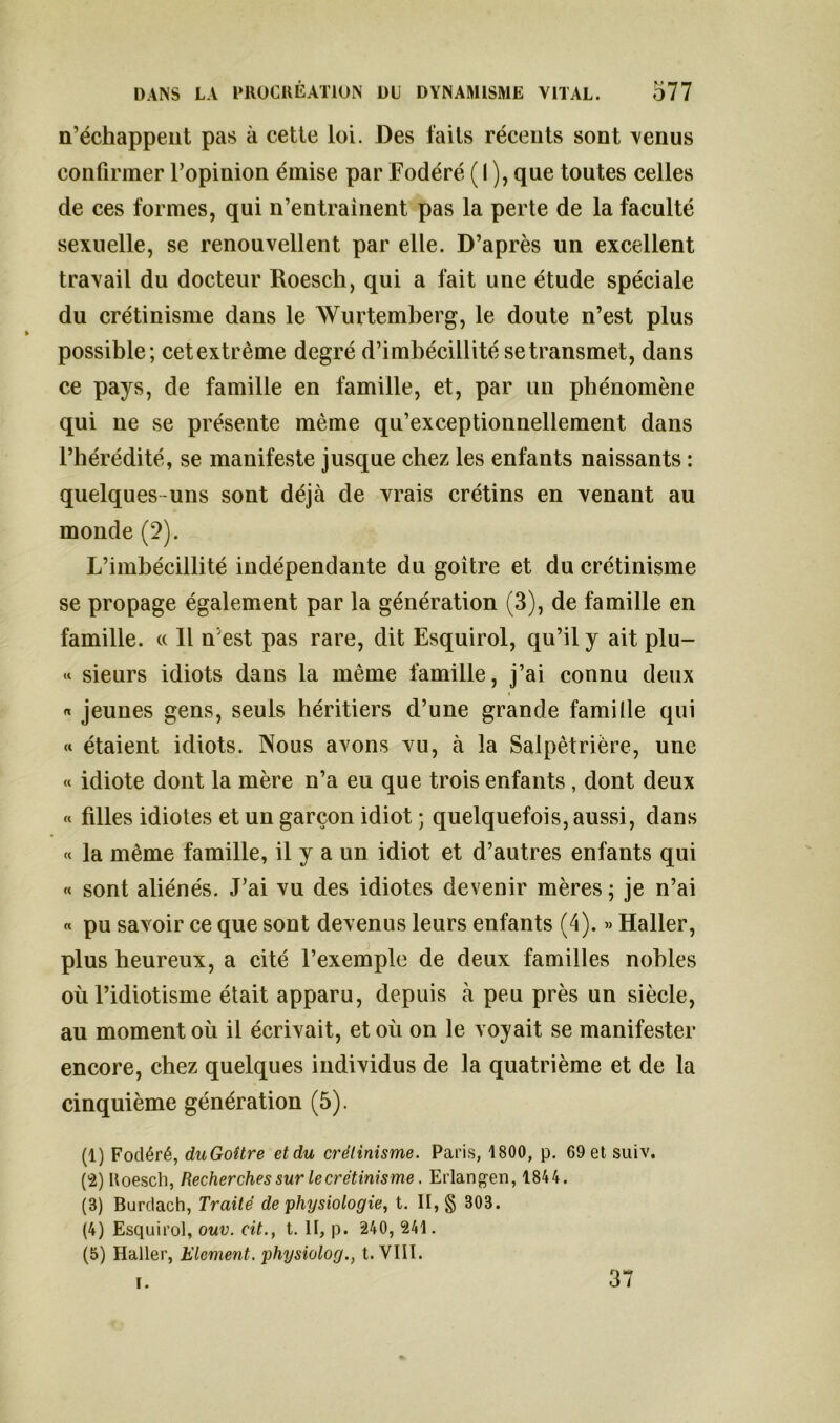 n’échappent pas à cette loi. Des laits récents sont venus confirmer l’opinion émise par Fodéré ( 1 ), que toutes celles de ces formes, qui n’entrainent pas la perte de la faculté sexuelle, se renouvellent par elle. D’après un excellent travail du docteur Roesch, qui a fait une étude spéciale du crétinisme dans le Wurtemberg, le doute n’est plus possible; cet extrême degré d’imbécillité se transmet, dans ce pays, de famille en famille, et, par un phénomène qui ne se présente même qu’exceptionnellement dans l’hérédité, se manifeste jusque chez les enfants naissants : quelques uns sont déjà de vrais crétins en venant au monde (2). L’imbécillité indépendante du goitre et du crétinisme se propage également par la génération (3), de famille en famille. « Il n’est pas rare, dit Esquirol, qu’il y ait plu- « sieurs idiots dans la même famille, j’ai connu deux « « jeunes gens, seuls héritiers d’une grande famille qui « étaient idiots. Nous avons vu, à la Salpêtrière, une « idiote dont la mère n’a eu que trois enfants , dont deux « filles idiotes et un garçon idiot ; quelquefois, aussi, dans « la même famille, il y a un idiot et d’autres enfants qui « sont aliénés. J’ai vu des idiotes devenir mères ; je n’ai « pu savoir ce que sont devenus leurs enfants (4). » Haller, plus heureux, a cité l’exemple de deux familles nobles où l’idiotisme était apparu, depuis à peu près un siècle, au moment où il écrivait, et où on le voyait se manifester encore, chez quelques individus de la quatrième et de la cinquième génération (5). (1) Fodéré, duGoître etdu crétinisme. Paris, 1800, p. 69etsuiv. ('i) Roesch, Recherches sur le crétinisme. Erlangen, 1844. (3) Burdach, Traité de physiologie, t. II, g 303. (4) Esquirol, ouv. cit., t. II, p. 240, 241. (5) Haller, Elément, physiolog., t. VIII. f) H* 3 / i.