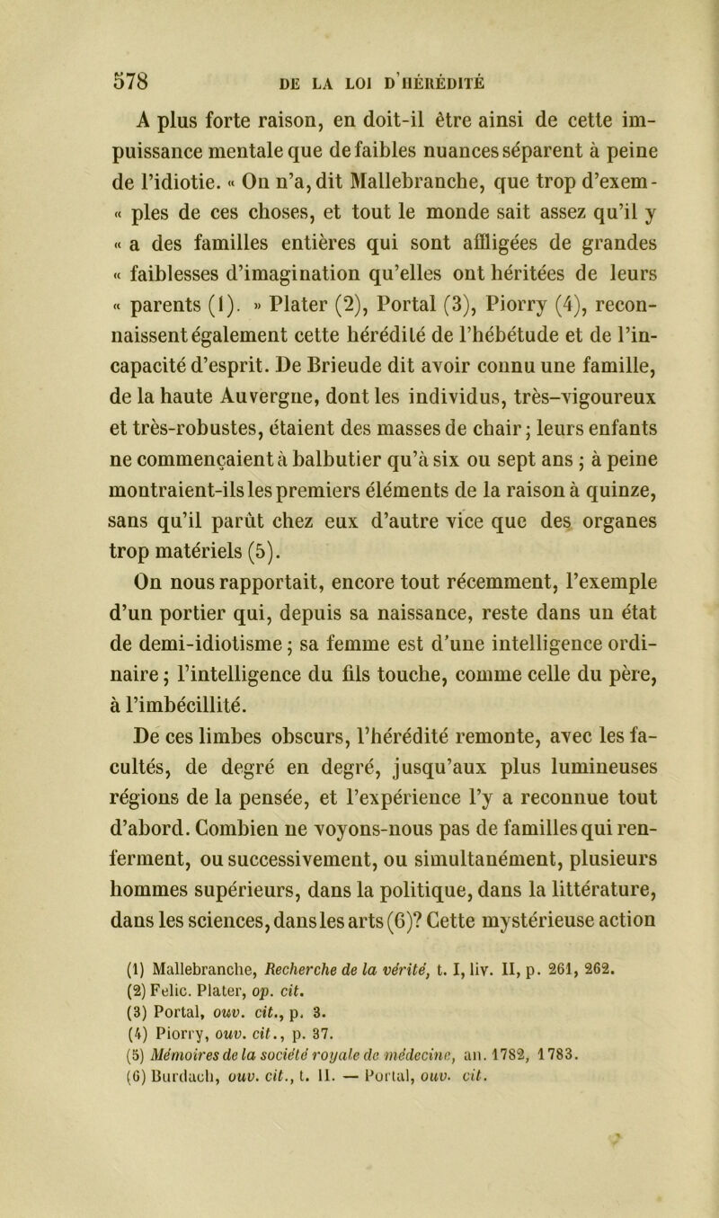 A plus forte raison, en doit-il être ainsi de cette im- puissance mentale que de faibles nuances séparent à peine de l’idiotie. « On n’a, dit Mallebranche, que trop d’exem- « pies de ces choses, et tout le monde sait assez qu’il y « a des familles entières qui sont affligées de grandes <« faiblesses d’imagination qu’elles ont héritées de leurs « parents (1). » Plater (2), Portai (3), Piorry (4), recon- naissent également cette hérédité de l’hébétude et de l’in- capacité d’esprit. De Brieude dit avoir connu une famille, de la haute Auvergne, dont les individus, très-vigoureux et très-robustes, étaient des masses de chair ; leurs enfants ne commençaient à balbutier qu’à six ou sept ans ; à peine montraient-ils les premiers éléments de la raison à quinze, sans qu’il parût chez eux d’autre vice que des organes trop matériels (5). On nous rapportait, encore tout récemment, l’exemple d’un portier qui, depuis sa naissance, reste dans un état de demi-idiotisme ; sa femme est d’une intelligence ordi- naire ; l’intelligence du fils touche, comme celle du père, à l’imbécillité. De ces limbes obscurs, l’hérédité remonte, avec les fa- cultés, de degré en degré, jusqu’aux plus lumineuses régions de la pensée, et l’expérience l’y a reconnue tout d’abord. Combien ne voyons-nous pas de familles qui ren- ferment, ou successivement, ou simultanément, plusieurs hommes supérieurs, dans la politique, dans la littérature, dans les sciences, dans les arts (6)? Cette mystérieuse action (1) Mallebranche, Recherche de la vérité, t. I, liv. II, p. 261, 262. (2) Felic. Plater, op. cit. (3) Portai, ouv. cit., p. 3. (4) Piorry, ouv. cit., p. 37. (5) Mémoires delà société royale de médecine, an. 1782, 1783. (G) Burduch, ouv. cit., t. 11. — Portai, ouv. cit.