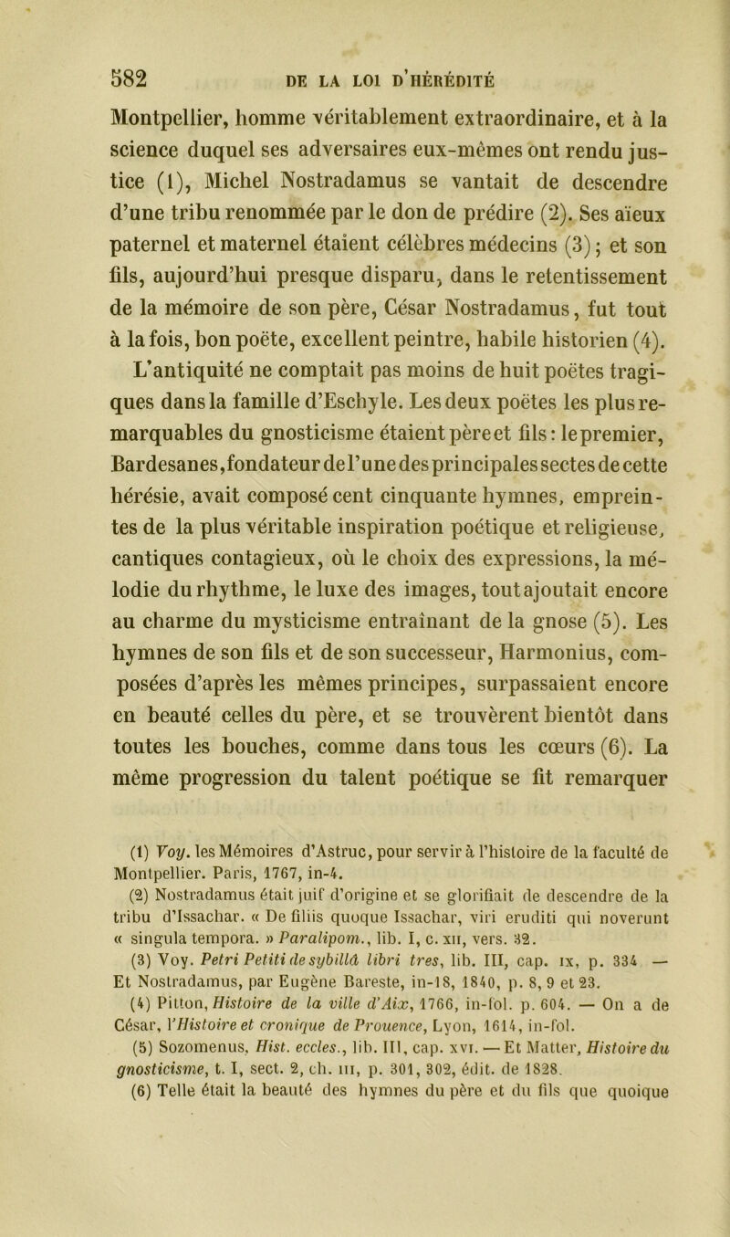 Montpellier, homme véritablement extraordinaire, et à la science duquel ses adversaires eux-mêmes ont rendu jus- tice (1), Michel Nostradamus se vantait de descendre d’une tribu renommée par le don de prédire (2). Ses aïeux paternel et maternel étaient célèbres médecins (3) ; et son fils, aujourd’hui presque disparu, dans le retentissement de la mémoire de son père, César Nostradamus, fut tout à la fois, bon poète, excellent peintre, habile historien (4). L’antiquité ne comptait pas moins de huit poètes tragi- ques dans la famille d’Eschyle. Les deux poètes les plus re- marquables du gnosticisme étaient pèreet fils: le premier, Bardesanes,fondateur del’une des principales sectes de cette hérésie, avait composé cent cinquante hymnes, emprein- tes de la plus véritable inspiration poétique et religieuse, cantiques contagieux, où le choix des expressions, la mé- lodie durhythme, le luxe des images, tout ajoutait encore au charme du mysticisme entraînant de la gnose (5). Les hymnes de son fils et de son successeur, Harmonius, com- posées d’après les mêmes principes, surpassaient encore en beauté celles du père, et se trouvèrent bientôt dans toutes les bouches, comme dans tous les cœurs (6). La même progression du talent poétique se fit remarquer (t) Voy. les Mémoires d’Astruc, pour servir à l’histoire de la faculté de Montpellier. Paris, 1767, in-4. (2) Nostradamus était juif d’origine et se glorifiait de descendre de la tribu d’Issachar. « De filiis quoque Issachar, viri eruditi qui noverunt « singula tempora. » Paralipom., lib. I, c. xn, vers. 82. (3) Voy. Pétri Petiti de sybilld libri très, lib. III, cap. ix, p. 334 — Et Nostradamus, par Eugène Bareste, in-18, 1840, p. 8, 9 et 23. (4) Pitton, Histoire de la ville d’Aix, 1766, in-fol. p. 604. — On a de César, YHistoire et cronique de Prouence, Lyon, 1614, in-fol. (5) Sozomenus, Hist. eccles., lib. III, cap. xvi. —Et Matter, Histoire du gnosticisme, 1.1, sect. 2, ch. ni, p. 301, 302, édit, de 1828. (6) Telle était la beauté des hymnes du père et du fils que quoique