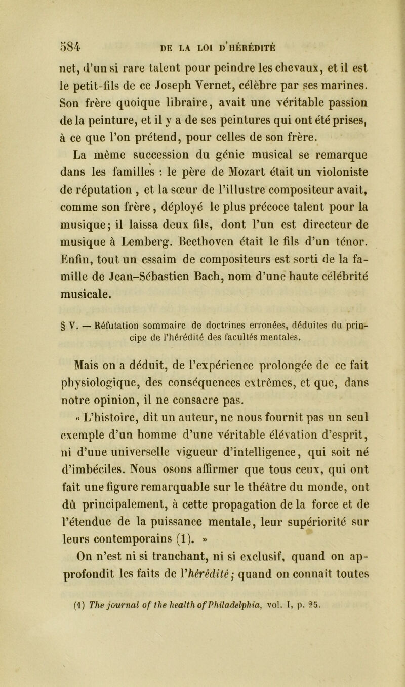 net, d’un si rare talent pour peindre les chevaux, et il est le petit-fils de ce Joseph Vernet, célèbre par ses marines. Son frère quoique libraire, avait une véritable passion de la peinture, et il y a de ses peintures qui ont été prises, à ce que l’on prétend, pour celles de son frère. La même succession du génie musical se remarque % dans les familles : le père de Mozart était un violoniste de réputation , et la sœur de l’illustre compositeur avait, comme son frère, déployé le plus précoce talent pour la musique; il laissa deux fils, dont l’un est directeur de musique à Lemberg. Beethoven était le fils d’un ténor. Enfin, tout un essaim de compositeurs est sorti de la fa- mille de Jean-Sébastien Bach, nom d’une haute célébrité musicale. § V. — Réfutation sommaire de doctrines erronées, déduites du prin- cipe de l’hérédité des facultés mentales. Mais on a déduit, de l’expérience prolongée de ce fait physiologique, des conséquences extrêmes, et que, dans notre opinion, il ne consacre pas. « L’histoire, dit un auteur, ne nous fournit pas un seul exemple d’un homme d’une véritable élévation d’esprit, ni d’une universelle vigueur d’intelligence, qui soit né d’imbéciles. Nous osons affirmer que tous ceux, qui ont fait une figure remarquable sur le théâtre du monde, ont dû principalement, à cette propagation de la force et de l’étendue de la puissance mentale, leur supériorité sur leurs contemporains (1). » On n’est ni si tranchant, ni si exclusif, quand on ap- profondit les faits de l'hérédité ; quand on connaît toutes (1) The journal of the Health of Philadelphia, vol. I, p. 25.