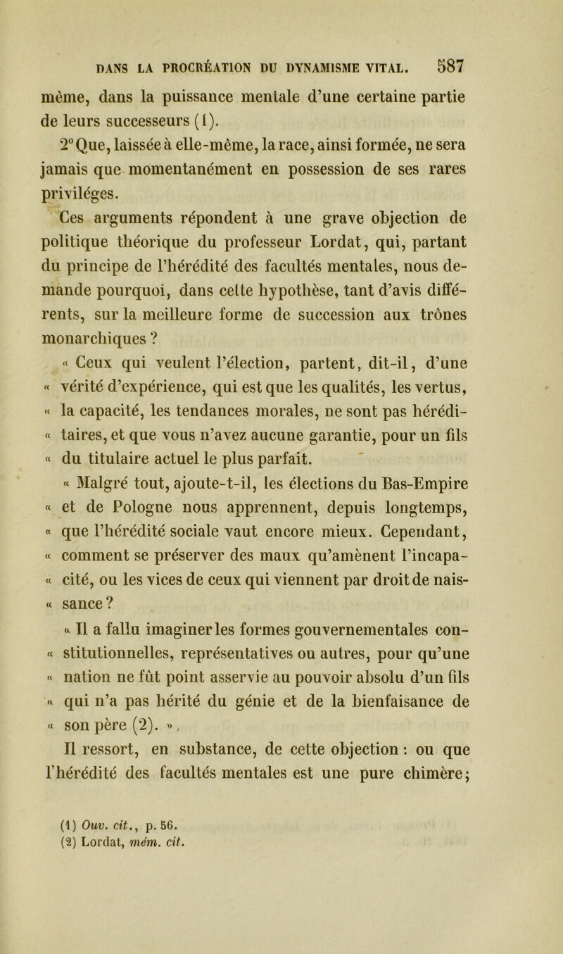 même, dans la puissance mentale d’une certaine partie de leurs successeurs (i). 2° Que, laissée à elle-même, la race, ainsi formée, ne sera jamais que momentanément en possession de ses rares privilèges. Ces arguments répondent à une grave objection de politique théorique du professeur Lordat, qui, partant du principe de l’hérédité des facultés mentales, nous de- mande pourquoi, dans cette hypothèse, tant d’avis diffé- rents, sur la meilleure forme de succession aux trônes monarchiques ? « Ceux qui veulent l’élection, partent, dit-il, d’une « vérité d’expérience, qui est que les qualités, les vertus, « la capacité, les tendances morales, ne sont pas hérédi- « taires, et que vous n’avez aucune garantie, pour un fils « du titulaire actuel le plus parfait. « Malgré tout, ajoute-t-il, les élections du Bas-Empire « et de Pologne nous apprennent, depuis longtemps, « que l’hérédité sociale vaut encore mieux. Cependant, « comment se préserver des maux qu’amènent l’incapa- « cité, ou les vices de ceux qui viennent par droit de nais- « sance? * Il a fallu imaginer les formes gouvernementales con- « stitutionnelles, représentatives ou autres, pour qu’une « nation ne fût point asservie au pouvoir absolu d’un fils qui n’a pas hérité du génie et de la bienfaisance de « son père (2). ». Il ressort, en substance, de cette objection : ou que l’hérédité des facultés mentales est une pure chimère; (1) Ouv. cit., p. 56. (2) Lordat, mém. cit.