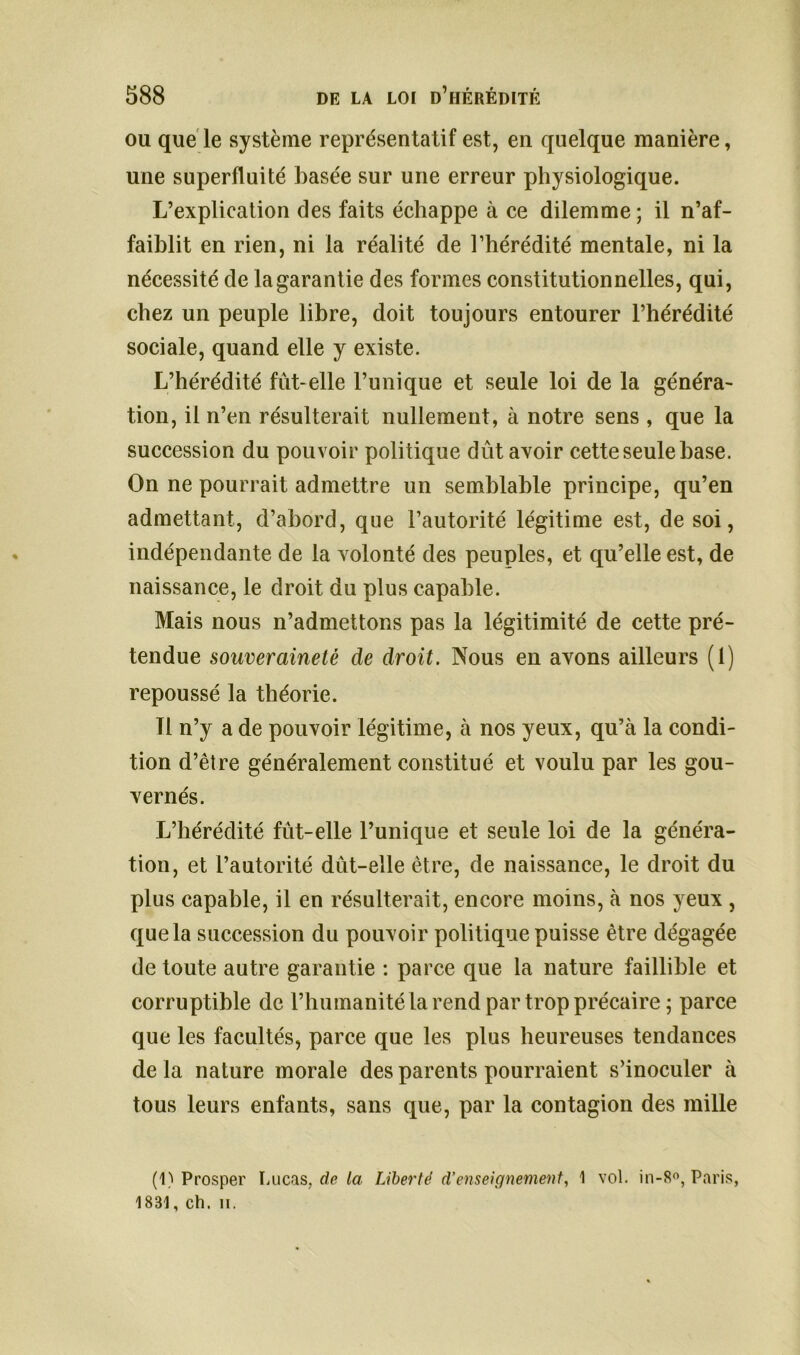 ou que le système représentatif est, en quelque manière, une superfluité basée sur une erreur physiologique. L’explication des faits échappe à ce dilemme ; il n’af- faiblit en rien, ni la réalité de l’hérédité mentale, ni la nécessité de la garantie des formes constitutionnelles, qui, chez un peuple libre, doit toujours entourer l’hérédité sociale, quand elle y existe. L’hérédité fût-elle l’unique et seule loi de la généra- tion, il n’en résulterait nullement, à notre sens , que la succession du pouvoir politique dût avoir cette seule base. On ne pourrait admettre un semblable principe, qu’en admettant, d’abord, que l’autorité légitime est, de soi, indépendante de la volonté des peuples, et qu’elle est, de naissance, le droit du plus capable. Mais nous n’admettons pas la légitimité de cette pré- tendue souveraineté de droit. Nous en avons ailleurs (1) repoussé la théorie. Il n’y a de pouvoir légitime, à nos yeux, qu’à la condi- tion d’être généralement constitué et voulu par les gou- vernés. L’hérédité fût-elle l’unique et seule loi de la généra- tion, et l’autorité dût-elle être, de naissance, le droit du plus capable, il en résulterait, encore moins, à nos yeux , que la succession du pouvoir politique puisse être dégagée de toute autre garantie : parce que la nature faillible et corruptible de l’humanité la rend par trop précaire ; parce que les facultés, parce que les plus heureuses tendances de la nature morale des parents pourraient s’inoculer à tous leurs enfants, sans que, par la contagion des mille (1) Prosper Lucas, de la Liberté d’enseignement, 1 vol. in-8°, Paris, 1831, ch. ii.