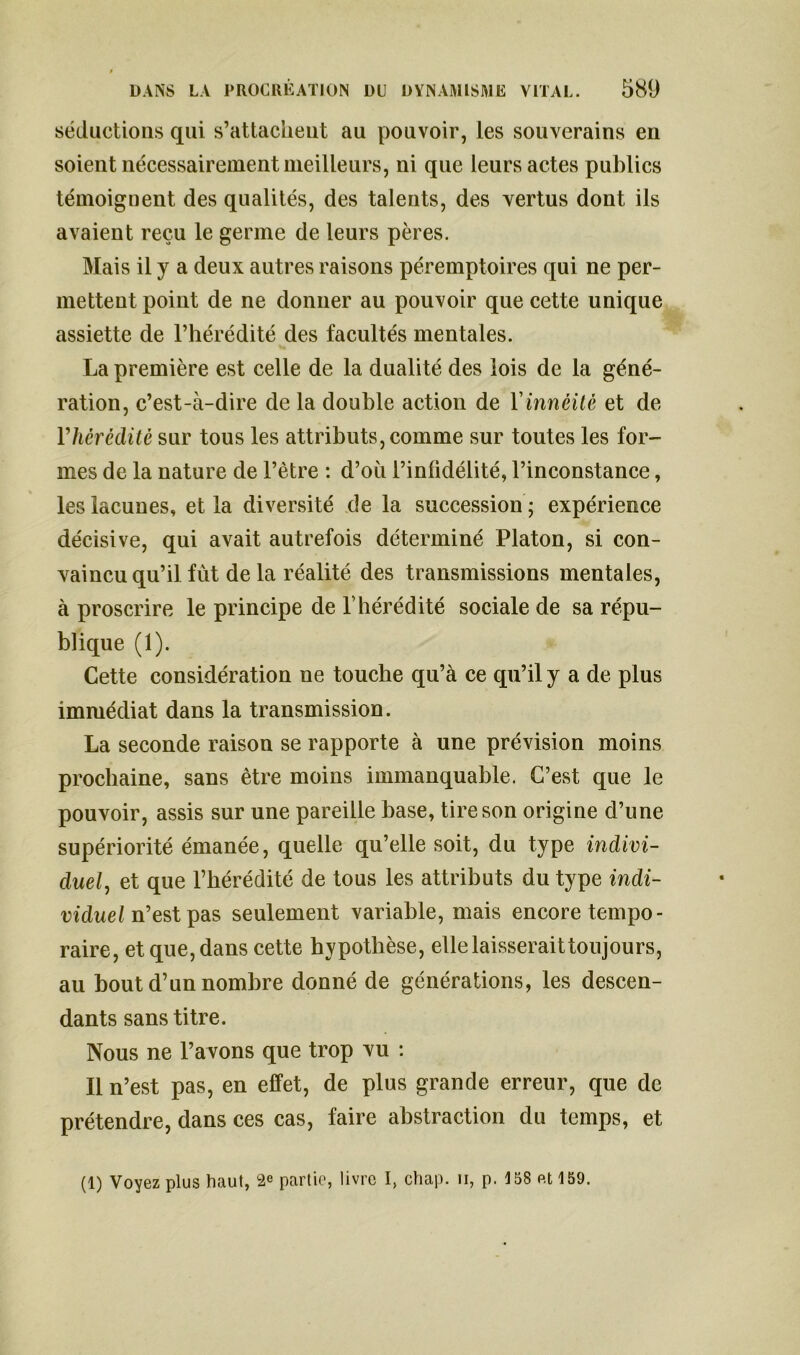 séductions qui s’attachent au pouvoir, les souverains en soient nécessairement meilleurs, ni que leurs actes publics témoignent des qualités, des talents, des vertus dont ils avaient reçu le germe de leurs pères. Mais il y a deux autres raisons péremptoires qui ne per- mettent point de ne donner au pouvoir que cette unique assiette de l’hérédité des facultés mentales. La première est celle de la dualité des lois de la géné- ration, c’est-à-dire de la double action de Yinnéité et de Yhèrèditè sur tous les attributs, comme sur toutes les for- mes de la nature de l’être : d’où l’infidélité, l’inconstance, les lacunes, et la diversité de la succession; expérience décisive, qui avait autrefois déterminé Platon, si con- vaincu qu’il fût de la réalité des transmissions mentales, à proscrire le principe de T hérédité sociale de sa répu- blique (1). Cette considération ne touche qu’à ce qu’il y a de plus immédiat dans la transmission. La seconde raison se rapporte à une prévision moins prochaine, sans être moins immanquable. C’est que le pouvoir, assis sur une pareille base, tire son origine d’une supériorité émanée, quelle qu’elle soit, du type indivi- duel , et que l’hérédité de tous les attributs du type indi- viduel n’est pas seulement variable, mais encore tempo- raire, et que, dans cette hypothèse, elle laisserait toujours, au bout d’un nombre donné de générations, les descen- dants sans titre. Nous ne l’avons que trop vu : Il n’est pas, en effet, de plus grande erreur, que de prétendre, dans ces cas, faire abstraction du temps, et (1) Voyez plus haut, 2e partie, livre I, chap. ii, p. 158 et159.