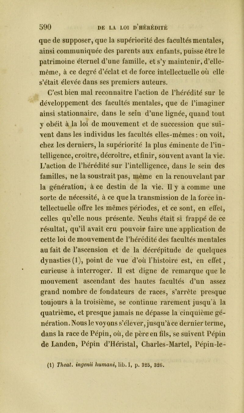 que de supposer, que la supériorité des facultés mentales, ainsi communiquée des parents aux enfants, puisse être le patrimoine éternel d’une famille, et s’y maintenir, d’elle- même, à ce degré d’éclat et de force intellectuelle où elle s’était élevée dans ses premiers auteurs. C’est bien mal reconnaitre l’action de l’hérédité sur le développement des facultés mentales, que de l’imaginer ainsi stationnaire, dans le sein d’une lignée, quand tout y obéit à la loi de mouvement et de succession que sui- vent dans les individus les facultés elles-mêmes : on voit, chez les derniers, la supériorité la plus éminente de l’in- telligence, croitre, décroître, etfinir, souvent avant la vie. L’action de l’hérédité sur l’intelligence, dans le sein des familles, ne la soustrait pas, même en la renouvelant par la génération, à ce destin de la vie. Il y a comme une sorte de nécessité, à ce que la transmission de la force in- tellectuelle offre les mêmes périodes, et ce sont, en effet, celles qu’elle nous présente. Neuhs était si frappé de ce résultat, qu’il avait cru pouvoir faire une application de cette loi de mouvement de l’hérédité des facultés mentales au fait de l’ascension et de la décrépitude de quelques dynasties (1), point de vue d’où l’histoire est, en effet, curieuse à interroger. Il est digne de remarque que le mouvement ascendant des hautes facultés d’un assez grand nombre de fondateurs de races, s’arrête presque toujours à la troisième, se continue rarement jusqu’à la quatrième, et presque jamais ne dépasse la cinquième gé- nération. Nous le voyous s’élever, jusqu’à ce dernier ternie, dans la race de Pépin, où, de père en fils, se suivent Pépin de Landen, Pépin d’Héristal, Charles-Martel, Pépin-le- (1) Theat. ingenii humant, lib. I, p. 325, 32(3.