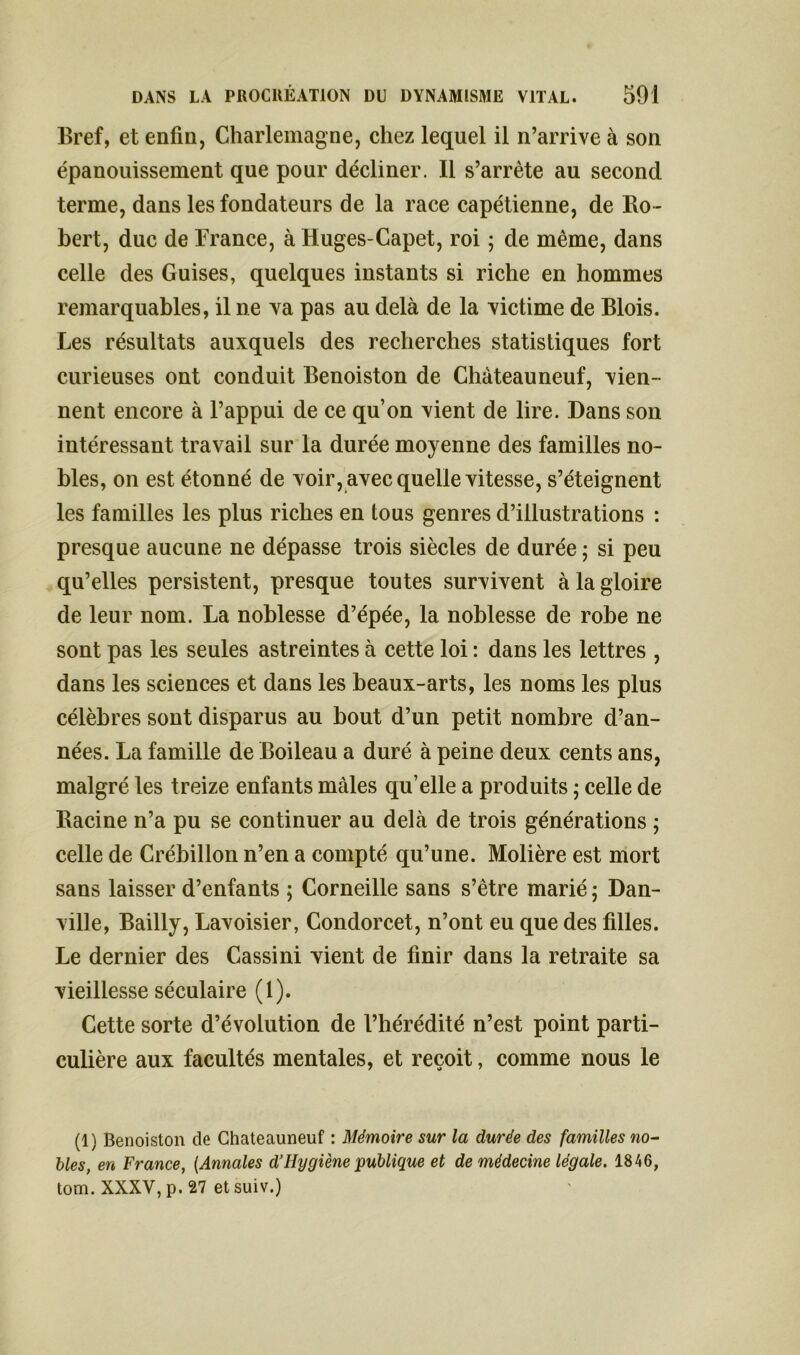 Bref, et enfin, Charlemagne, chez lequel il n’arrive à son épanouissement que pour décliner. Il s’arrête au second terme, dans les fondateurs de la race capétienne, de Ro - bert, duc de France, à Huges-Capet, roi ; de même, dans celle des Guises, quelques instants si riche en hommes remarquables, il ne va pas au delà de la victime de Blois. Les résultats auxquels des recherches statistiques fort curieuses ont conduit Benoiston de Château neuf, vien- nent encore à l’appui de ce qu’on vient de lire. Dans son intéressant travail sur la durée moyenne des familles no- bles, on est étonné de voir, avec quelle vitesse, s’éteignent les familles les plus riches en tous genres d’illustrations : presque aucune ne dépasse trois siècles de durée ; si peu qu’elles persistent, presque toutes survivent à la gloire de leur nom. La noblesse d’épée, la noblesse de robe ne sont pas les seules astreintes à cette loi : dans les lettres , dans les sciences et dans les beaux-arts, les noms les plus célèbres sont disparus au bout d’un petit nombre d’an- nées. La famille de Boileau a duré à peine deux cents ans, malgré les treize enfants mâles qu’elle a produits ; celle de Racine n’a pu se continuer au delà de trois générations ; celle de Crébillon n’en a compté qu’une. Molière est mort sans laisser d’enfants ; Corneille sans s’être marié ; Dan- ville, Bailly, Lavoisier, Condorcet, n’ont eu que des filles. Le dernier des Cassini vient de finir dans la retraite sa vieillesse séculaire (1). Cette sorte d’évolution de l’hérédité n’est point parti- culière aux facultés mentales, et reçoit, comme nous le (1) Benoiston de Chateauneuf : Mémoire sur la durée des familles no- bles, en France, [Annales d’Hygiène publique et de médecine légale. 1846, tom. XXXV, p. 27 et suiv.)