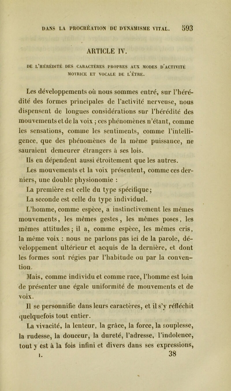 ARTICLE IV. DE L’HÉRÉDITÉ DES CARACTÈRES PROPRES AUX MODES D’ACTIVITE MOTRICE ET VOCALE DE L’ÊTRE. Les développements où nous sommes entré, sur l’héré- dité des formes principales de l’activité nerveuse, nous dispensent de longues considérations sur l’hérédité des mouvements et de la voix ; ces phénomènes n’étant, comme les sensations, comme les sentiments, comme l’intelli- gence, que des phénomènes de la même puissance, ne sauraient demeurer étrangers à ses lois. Ils en dépendent aussi étroitement que les autres. Les mouvements et la voix présentent, comme ces der- niers, une double physionomie : La première est celle du type spécifique; La seconde est celle du type individuel. L’homme, comme espèce, a instinctivement les mêmes mouvements, les mêmes gestes, les mêmes poses, les mêmes attitudes; il a, comme espèce, les mêmes cris, la même voix : nous ne parlons pas ici de la parole, dé- veloppement ultérieur et acquis de la dernière, et dont les formes sont régies par l’habitude ou par la conven- tion. Mais, comme individu et comme race, l’homme est loin de présenter une égale uniformité de mouvements et de voix. Il se personnifie dans leurs caractères, et il s’y réfléchit quelquefois tout entier. La vivacité, la lenteur, la grâce, la force, la souplesse, la rudesse, la douceur, la dureté, l’adresse, l’indolence, tout y est à la fois infini et divers dans ses expressions, 38 1.