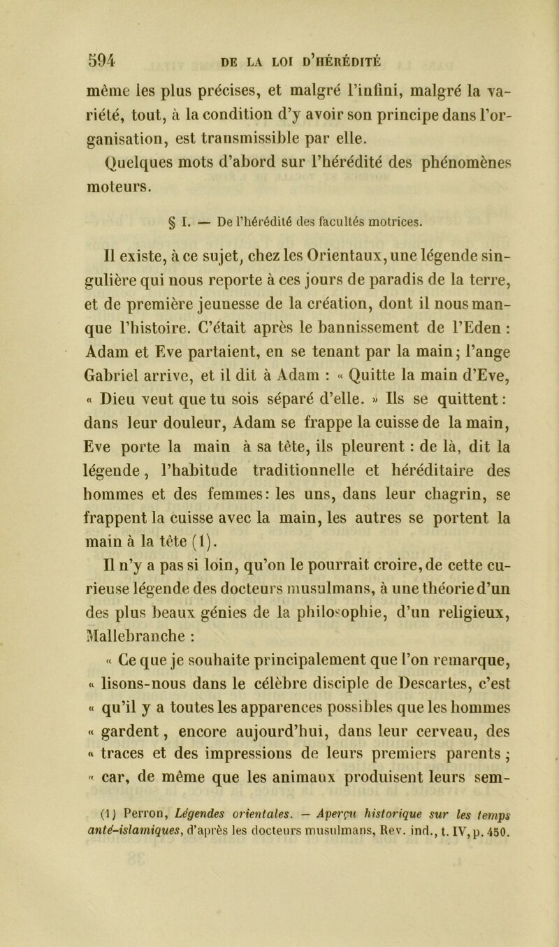 même les plus précises, et malgré l’infini, malgré la va- riété, tout, à la condition d’y avoir son principe dans l’or- ganisation, est transmissible par elle. Quelques mots d’abord sur l’hérédité des phénomènes moteurs. § I. — De l’hérédité des facultés motrices. Il existe, à ce sujet, chez les Orientaux, une légende sin- gulière qui nous reporte à ces jours de paradis de la terre, et de première jeunesse de la création, dont il nous man- que l’histoire. C’était après le bannissement de l’Eden : Adam et Eve partaient, en se tenant par la main ; l’ange Gabriel arrive, et il dit à Adam : « Quitte la main d’Eve, « Dieu veut que tu sois séparé d’elle. » Ils se quittent : dans leur douleur, Adam se frappe la cuisse de la main, Eve porte la main à sa tête, ils pleurent : de là, dit la légende, l’habitude traditionnelle et héréditaire des hommes et des femmes: les uns, dans leur chagrin, se frappent la cuisse avec la main, les autres se portent la main à la tête (1). Il n’y a pas si loin, qu’on le pourrait croire, de cette cu- rieuse légende des docteurs musulmans, à une théorie d’un des plus beaux génies de la philosophie, d’un religieux, Mallebranche : « Ce que je souhaite principalement que l’on remarque, lisons-nous dans le célèbre disciple de Descartes, c’est « qu’il y a toutes les apparences possibles que les hommes « gardent, encore aujourd’hui, dans leur cerveau, des « traces et des impressions de leurs premiers parents ;  car, de même que les animaux produisent leurs sem- (1 ) Perron, Légendes orientales. — Aperçu historique sur les temps anté-islamiques, d’après les docteurs musulmans, Rev. ind., t. IV, p. 450.