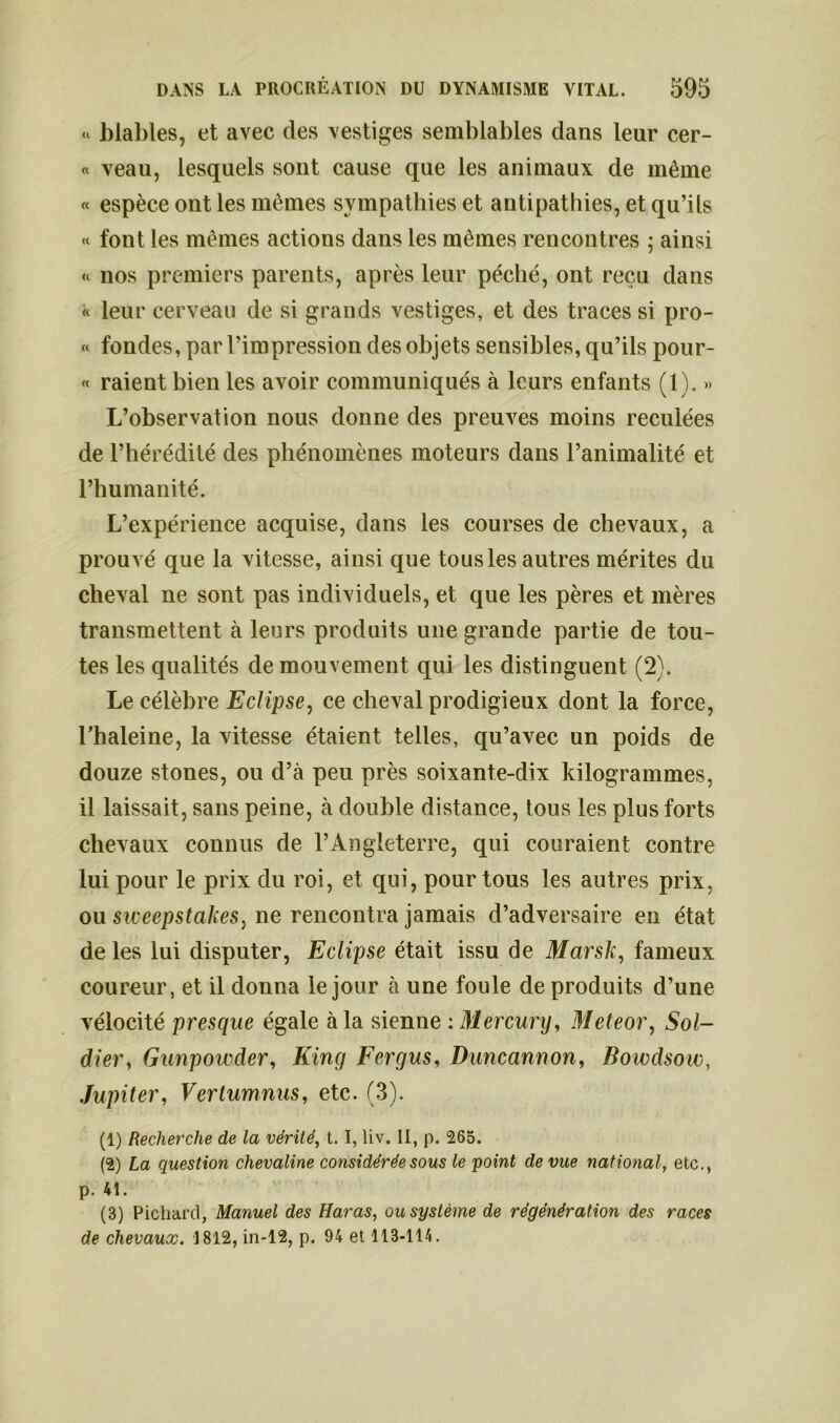 «v blables, et avec des vestiges semblables dans leur cer- « veau, lesquels sont cause que les animaux de même « espèce ont les mêmes sympathies et antipathies, et qu’ils « font les mêmes actions dans les mêmes rencontres ; ainsi « nos premiers parents, après leur péché, ont reçu dans « leur cerveau de si grands vestiges, et des traces si pro- « fondes, par l’impression des objets sensibles, qu’ils pour- « raient bien les avoir communiqués à leurs enfants (1). » L’observation nous donne des preuves moins reculées de l’hérédité des phénomènes moteurs dans l’animalité et l’humanité. L’expérience acquise, dans les courses de chevaux, a prouvé que la vitesse, ainsi que tous les autres mérites du cheval ne sont pas individuels, et que les pères et mères transmettent à leurs produits une grande partie de tou- tes les qualités de mouvement qui les distinguent (2). Le célèbre Eclipse, ce cheval prodigieux dont la force, l’haleine, la vitesse étaient telles, qu’avec un poids de douze stones, ou d’à peu près soixante-dix kilogrammes, il laissait, sans peine, à double distance, tous les plus forts chevaux connus de l’Angleterre, qui couraient contre lui pour le prix du roi, et qui, pour tous les autres prix, ou sweepstakes, ne rencontra jamais d’adversaire en état de les lui disputer, Eclipse était issu de Marsh, fameux coureur, et il donna le jour à une foule de produits d’une vélocité presque égale à la sienne : Mercury, Meteor, Sol- dier, Gunpowder, King Fergus, Duncannon, Bowdsow, Jupiter, Vertumnus, etc. (3). (1) Recherche de la vérité, t. I, liv. II, p. 265. (2) La question chevaline considérée sous le point de vue national, etc., p. 41. (B) Pichard, Manuel des Haras, ou système de régénération des races de chevaux. 1812, in-12, p. 94 et 113-114.