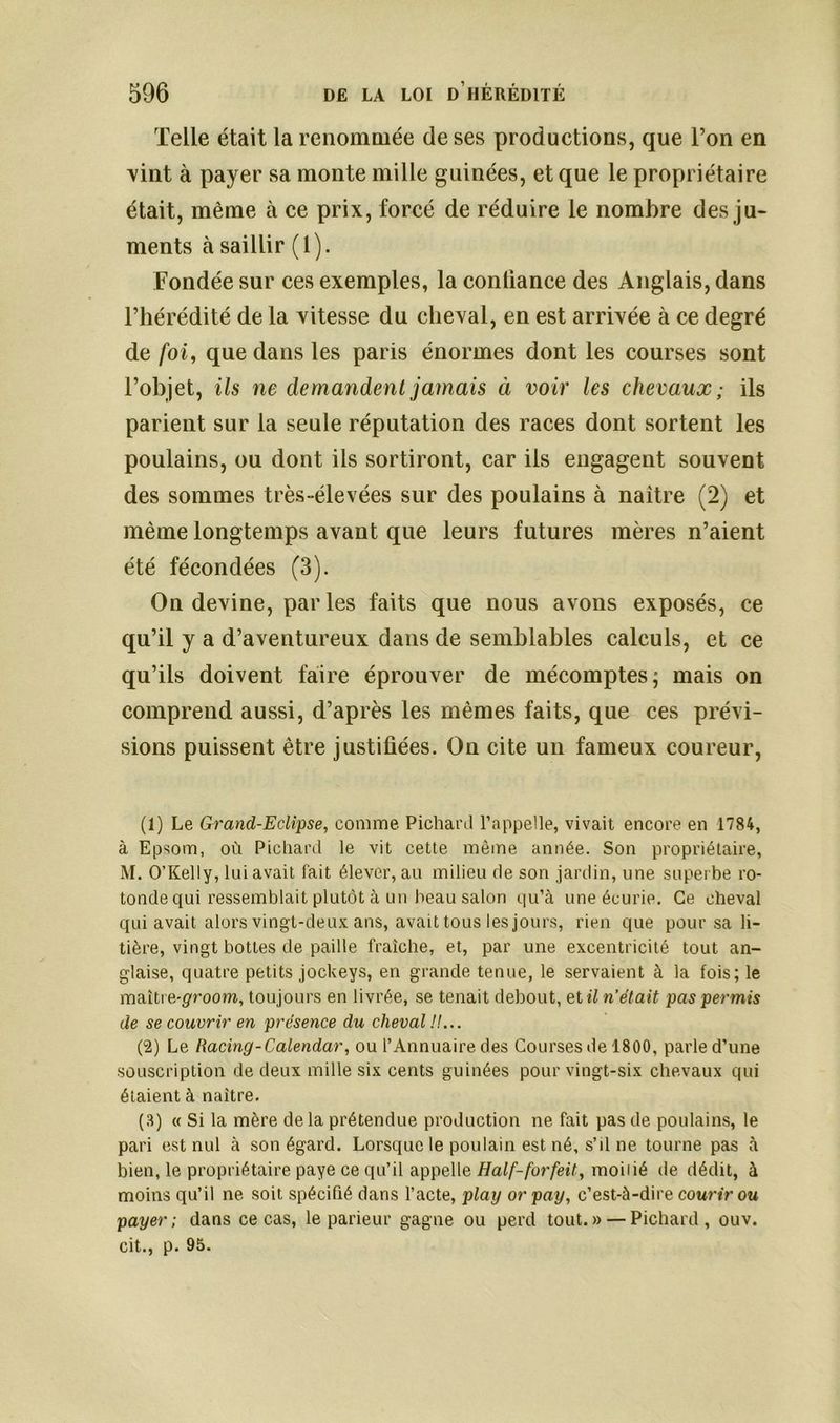 Telle était la renommée de ses productions, que l’on en vint à payer sa monte mille guinées, et que le propriétaire était, même à ce prix, forcé de réduire le nombre des ju- ments à saillir (1). Fondée sur ces exemples, la conliance des Anglais, dans l’hérédité de la vitesse du cheval, en est arrivée à ce degré de foi, que dans les paris énormes dont les courses sont l’objet, ils ne demandent jamais à voir les chevaux ; ils parient sur la seule réputation des races dont sortent les poulains, ou dont ils sortiront, car ils engagent souvent des sommes très-élevées sur des poulains à naître (2) et même longtemps avant que leurs futures mères n’aient été fécondées (3). On devine, parles faits que nous avons exposés, ce qu’il y a d’aventureux dans de semblables calculs, et ce qu’ils doivent faire éprouver de mécomptes; mais on comprend aussi, d’après les mêmes faits, que ces prévi- sions puissent être justifiées. On cite un fameux coureur, (1) Le Grand-Eclipse, comme Pichard l’appelle, vivait encore en 1784, à Epsom, où Pichard le vit cette même année. Son propriétaire, M. O’Kelly, luiavait fait élever, au milieu de son jardin, une superbe ro- tonde qui ressemblait plutôt à un beau salon qu’à une écurie. Ce cheval qui avait alors vingt-deux ans, avait tous les jours, rien que pour sa li- tière, vingt bottes de paille fraîche, et, par une excentricité tout an- glaise, quatre petits jockeys, en grande tenue, le servaient à la fois; le maître-groom, toujours en livrée, se tenait debout, et il n’était pas permis de se couvrir en présence du cheval //... (L2) Le Racing-Calendar, ou l’Annuaire des Courses de 1800, parle d’une souscription de deux mille six cents guinées pour vingt-six chevaux qui étaient à naître. (8) « Si la mère de la prétendue production ne fait pas de poulains, le pari est nul à son égard. Lorsque le poulain est né, s’d ne tourne pas à bien, le propriétaire paye ce qu’il appelle Half-forfeit, moiiié de dédit, à moins qu’il ne soit spécifié dans l’acte, play or pay, c’est-à-dire courir ou payer; dans ce cas, le parieur gagne ou perd tout.» — Pichard, ouv. cit., p. 95.