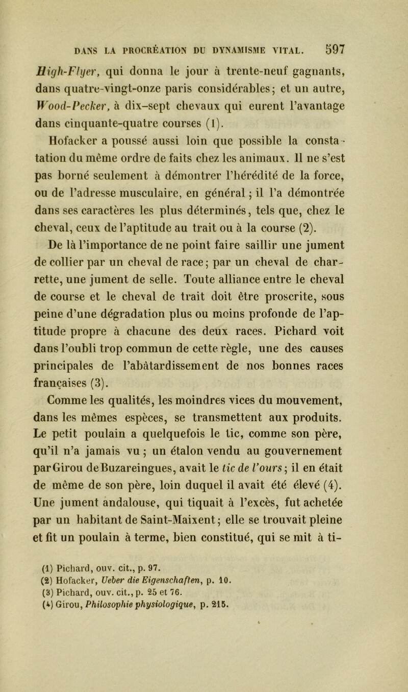 High-FIyer, qui donna le jour à trente-neuf gagnants, dans quatre-vingt-onze paris considérables; et un autre, Wood-Pecker, à dix-sept chevaux qui eurent l’avantage dans cinquante-quatre courses (l). Hofacker a poussé aussi loin que possible la consta - tation du même ordre de faits chez les animaux. 11 ne s’est pas borné seulement à démontrer l’hérédité de la force, ou de l’adresse musculaire, en général ; il l’a démontrée dans ses caractères les plus déterminés, tels que, chez le cheval, ceux de l’aptitude au trait ou à la course (2). De là l’importance de ne point faire saillir une jument de collier par un cheval de race; par un cheval de char- rette, une jument de selle. Toute alliance entre le cheval de course et le cheval de trait doit être proscrite, sous peine d’une dégradation plus ou moins profonde de l’ap- titude propre à chacune des deux races. Pichard voit dans l’oubli trop commun de cette règle, une des causes principales de l’abâtardissement de nos bonnes races françaises (3). Comme les qualités, les moindres vices du mouvement, dans les mêmes espèces, se transmettent aux produits. Le petit poulain a quelquefois le tic, comme son père, qu’il n’a jamais vu ; un étalon vendu au gouvernement parGirou deBuzareingues, avait le tic de l’ours ; il en était de même de son père, loin duquel il avait été élevé (4). Une jument andalouse, qui tiquait à l’excès, fut achetée par un habitant de Saint-Maixent ; elle se trouvait pleine et fit un poulain à terme, bien constitué, qui se mit à ti- (1) Pichard, ouv. cit., p. 97. (2) Hofacker, Ueber die Eigenschaften, p. 10. (B) Pichard, ouv. cit., p. 25 et 76. (v) Girou, Philosophie physiologique, p. 215.