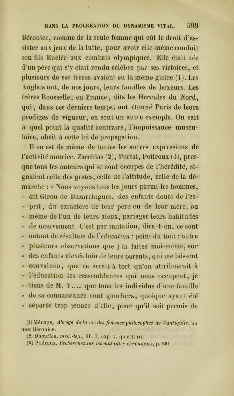 Béronice, comme de la seule femme qui eut le droit d’as- sister aux jeux de la lutte, pour avoir elle-même conduit son fils Euclée aux combats olympiques. Elle était née d’un père qui s’y était rendu célèbre par ses victoires, et plusieurs de ses frères avaient eu la même gloire (1). Les Anglais ont, de nos jours, leurs familles de boxeurs. Les frères Rousselle, en France, dits les Hercules du Nord, qui, dans ces derniers temps, ont étonné Paris de leurs prodiges de vigueur, en sont un autre exemple. On sait à quel point la qualité contraire, l’impuissance muscu- laire, obéit à cette loi de propagation. Il en est de même de toutes les autres expressions de l’activité motrice. Zacchias (2), Portai, Poilroux (3), pres- que tous les auteurs qui se sont occupés de l’hérédité, si- gnalent celle des gestes, celle de l’attitude, celle de la dé- marche : « Nous voyons tous les jours parmi les hommes, « dit Girou de Buzareingues, des enfants doués de l’es- « prit, du caractère de leur père ou de leur mère, ou « même de l’un de leurs aïeux, partager leurs habitudes « de mouvement. C’est par imitation, dira-t-on, ce sont « autant de résultats de Véducation ; point du tout : outre « plusieurs observations que j’ai faites moi-même, sur « des enfants élevés loin de leurs parents, qui me laissent » convaincu, que ce serait à tort qu’on attribuerait à « l’éducation les ressemblances qui nous occupent, je « tiens de M. Y..., que tous les individus d’une famille « de sa connaissance sont gauchers, quoique ayant été « séparés trop jeunes d’elle, pour qu’il soit permis de (1) Ménage, Abrégé de la vie des femmes philosophes de l'antiquité, au mot Béronice. (2) Quæstion. med.-leg., lib. I, cap. v, quæst. m. (B) Poilroux, Recherches sur les maladies chroniques, p. 251.