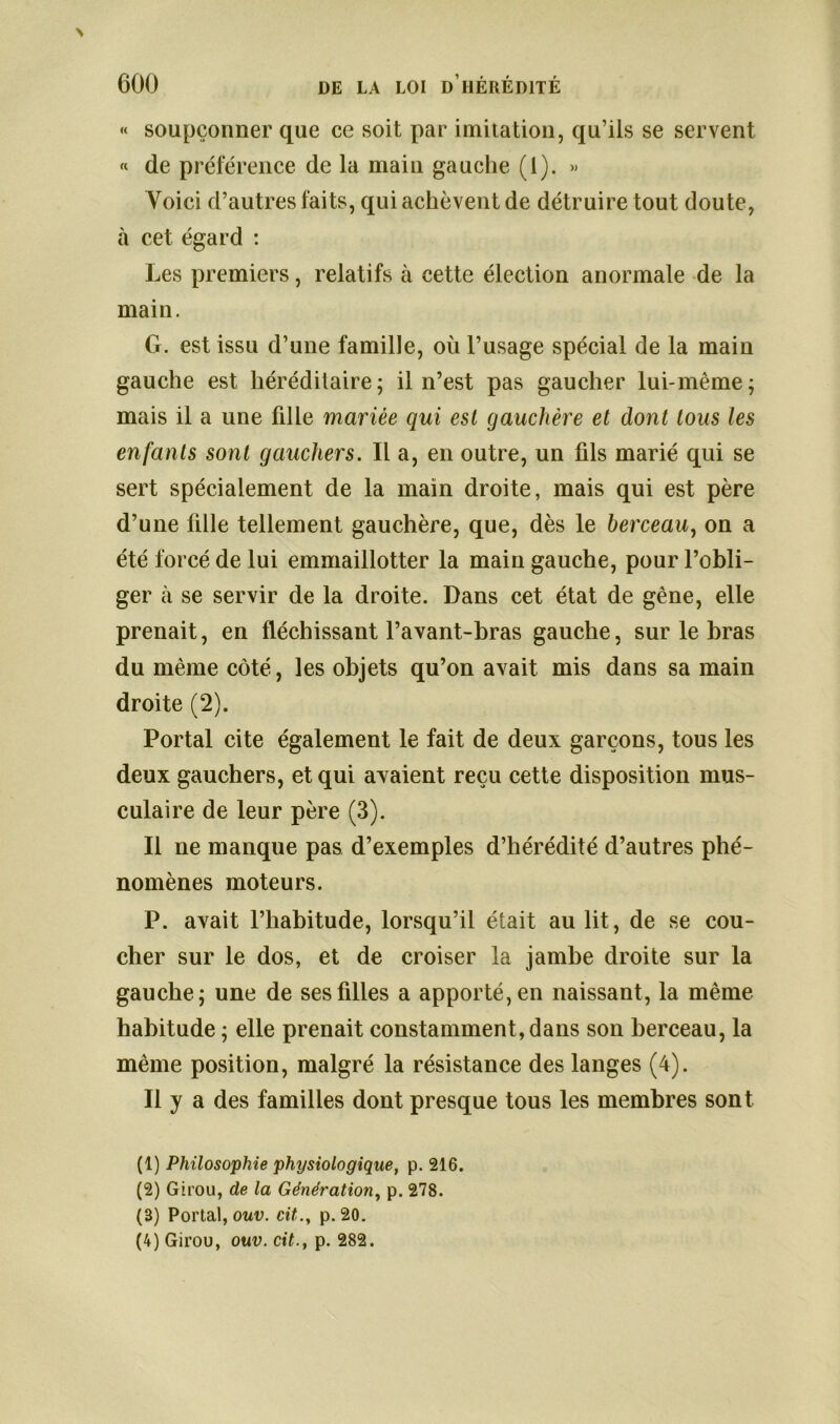 « soupçonner que ce soit par imitation, qu’ils se servent « de préférence de la main gauche (1). « Voici d’autres faits, qui achèvent de détruire tout doute, à cet égard : Les premiers, relatifs à cette élection anormale de la main. G. est issu d’une famille, où l’usage spécial de la main gauche est héréditaire; il n’est pas gaucher lui-même; mais il a une fille mariée qui est gauchère et dont tous les enfants sont gauchers. Il a, en outre, un fils marié qui se sert spécialement de la main droite, mais qui est père d’une fille tellement gauchère, que, dès le berceau, on a été forcé de lui emmaillotter la main gauche, pour l’obli- ger à se servir de la droite. Dans cet état de gène, elle prenait, en fléchissant l’avant-bras gauche, sur le bras du même côté, les objets qu’on avait mis dans sa main droite (2). Portai cite également le fait de deux garçons, tous les deux gauchers, et qui axaient reçu cette disposition mus- culaire de leur père (3). Il ne manque pas d’exemples d’hérédité d’autres phé- nomènes moteurs. P. avait l’habitude, lorsqu’il était au lit, de se cou- cher sur le dos, et de croiser la jambe droite sur la gauche; une de ses filles a apporté, en naissant, la même habitude ; elle prenait constamment, dans son berceau, la même position, malgré la résistance des langes (4). Il y a des familles dont presque tous les membres sont (1) Philosophie physiologique, p. 216. (2) Girou, de la Génération, p. 278. (3) Portai, ouv. cit., p. 20. (4) Girou, ouv. cit., p. 282.