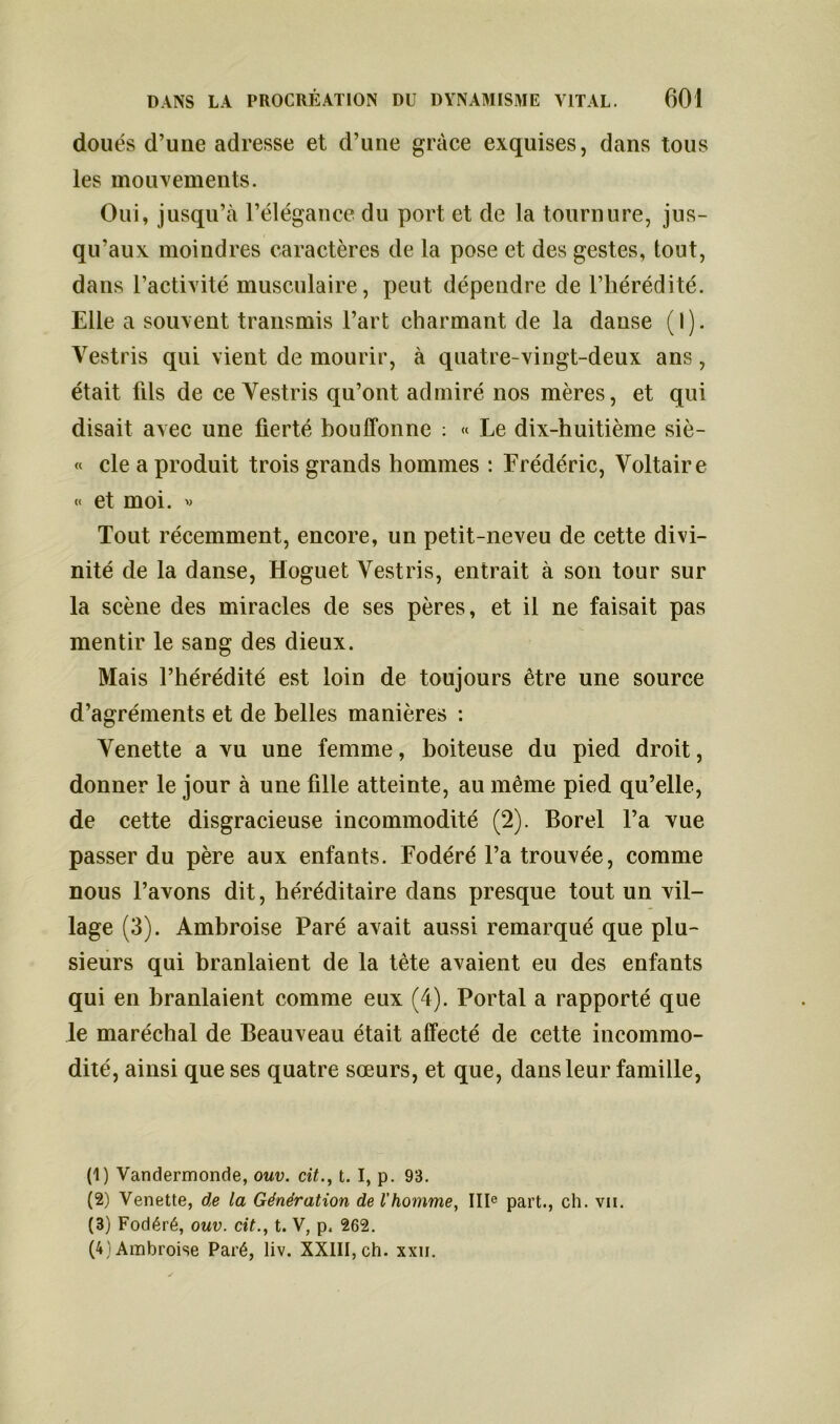 doués d’une adresse et d’une grâce exquises, dans tous les mouvements. Oui, jusqu’à l’élégance du port et de la tournure, jus- qu’aux moindres caractères de la pose et des gestes, tout, dans l’activité musculaire, peut dépendre de l’hérédité. Elle a souvent transmis l’art charmant de la danse (I). Vestris qui vient de mourir, à quatre-vingt-deux ans, était fils de ce Vestris qu’ont admiré nos mères, et qui disait avec une fierté bouffonne : « Le dix-huitième siè- « cle a produit trois grands hommes : Frédéric, Voltaire « et moi. * Tout récemment, encore, un petit-neveu de cette divi- nité de la danse, Hoguet Vestris, entrait à son tour sur la scène des miracles de ses pères, et il ne faisait pas mentir le sang des dieux. Mais l’hérédité est loin de toujours être une source d’agréments et de belles manières : Venette a vu une femme, boiteuse du pied droit, donner le jour à une fille atteinte, au même pied qu’elle, de cette disgracieuse incommodité (2). Borel l’a vue passer du père aux enfants. Fodéré l’a trouvée, comme nous l’avons dit, héréditaire dans presque tout un vil- lage (3). Ambroise Paré avait aussi remarqué que plu- sieurs qui branlaient de la tète avaient eu des enfants qui en branlaient comme eux (4). Portai a rapporté que le maréchal de Beauveau était affecté de cette incommo- dité, ainsi que ses quatre sœurs, et que, dans leur famille, (1) Vandermonde, ouv. cit., t. I, p. 93. (2) Venette, de la Génération de l’homme, IIIe part., ch. vii. (3) Fodéré, ouv. cit., t. V, p. 262. (4) Ambroise Paré, liv. XXIII, ch. xxn.