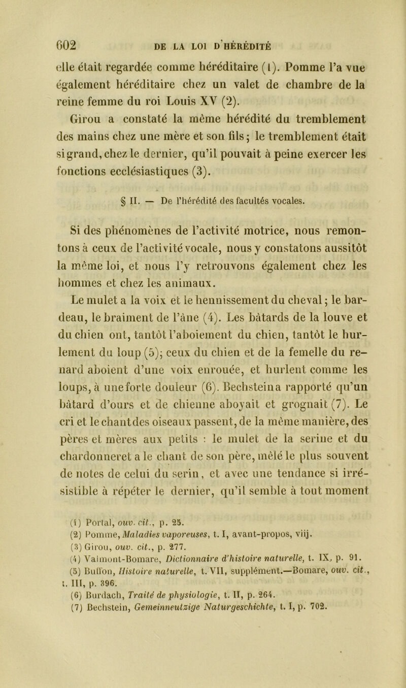 elle était regardée comme héréditaire (l). Pomme l’a vue également héréditaire chez un valet de chambre de la reine femme du roi Louis XY (2). Girou a constaté la même hérédité du tremblement des mains chez une mère et son fils; le tremblement était si grand, chez le dernier, qu’il pouvait à peine exercer les fonctions ecclésiastiques (3). § IL — De l’hérédité des facultés vocales. Si des phénomènes de l’activité motrice, nous remon- tons à ceux de l’activité vocale, nous y constatons aussitôt la même loi, et nous l’y retrouvons également chez les hommes et chez les animaux. Le mulet a la voix et le hennissement du cheval ; le bar- deau, le braiment de l’àne (4). Les bâtards de la louve et du chien ont, tantôt l’aboiement du chien, tantôt le hur- lement du loup (5); ceux du chien et de la femelle du re- nard aboient d’une voix enrouée, et hurlent comme les loups, à une forte douleur (6). Bechsteina rapporté qu’un bâtard d’ours et de chienne aboyait et grognait (7). Le cri et le chantdes oiseaux passent, de la même manière, des pères et mères aux petits : le mulet de la serine et du chardonneret a le chant de son père, mêlé le plus souvent de notes de celui du serin, et avec une tendance si irré- sistible à répéter le dernier, qu’il semble à tout moment (1) Portai, ouv. cit., p. 25. (2) Pomme, Ma ladies vaporeuses, 1.1, avant-propos, viij. (3) Girou, ouv. cit., p. 277. (4) Vaimont-Bomare, Dictionnaire d’histoire naturelle, t. IX, p. 91. (5) Bullon, Histoire naturelle, t. Vil, supplément.—Bomare, ouv. cit., t. III, p. 396. (6) Burdach, Traité de physiologie, t. II, p. 264. (7) Bechstein, Gemeinneutzigc Naturgeschichte, t. I, p. 702.