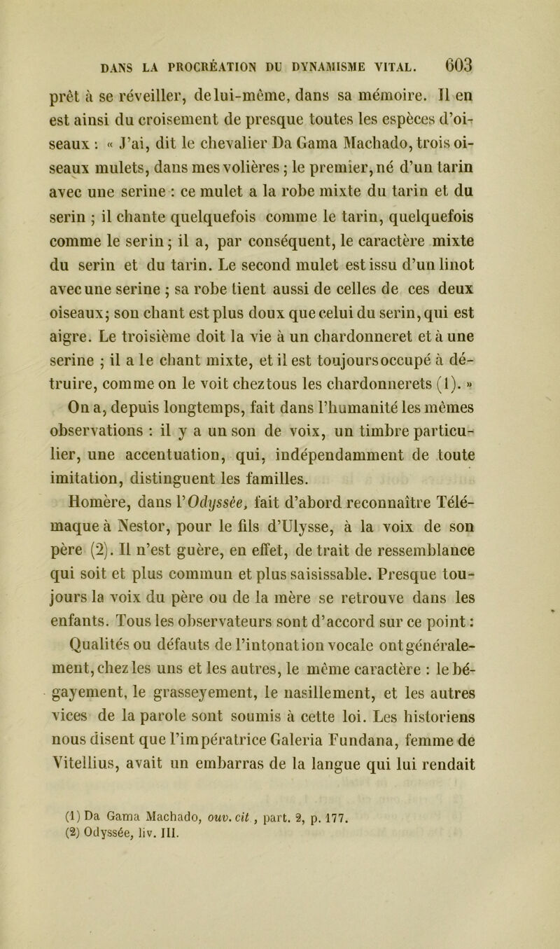 prêt à se réveiller, de lui-même, dans sa mémoire. Il en est ainsi du croisement de presque toutes les espèces d’oi- seaux : « J’ai, dit le chevalier Da Gama Machado, trois oi- seaux mulets, dans mes volières ; le premier, né d’un tarin avec une serine : ce mulet a la robe mixte du tarin et du serin ; il chante quelquefois comme le tarin, quelquefois comme le serin; il a, par conséquent, le caractère mixte du serin et du tarin. Le second mulet est issu d’unlinot avec une serine ; sa robe lient aussi de celles de ces deux oiseaux; son chant est plus doux que celui du serin, qui est aigre. Le troisième doit la vie à un chardonneret et à une serine ; il a le chant mixte, et il est toujours occupé à dé- truire, comme on le voit chez tous les chardonnerets (1). » On a, depuis longtemps, fait dans l’humanité les mêmes observations : il y a un son de voix, un timbre particu- lier, une accentuation, qui, indépendamment de toute imitation, distinguent les familles. Homère, dans V Odyssée, fait d’abord reconnaître Télé- maque à Nestor, pour le fds d’Ulysse, à la voix de son père (2). Il n’est guère, en effet, de trait de ressemblance qui soit et plus commun et plus saisissable. Presque tou- jours la voix du père ou de la mère se retrouve dans les enfants. Tous les observateurs sont d’accord sur ce point : Qualités ou défauts de l’intonation vocale ont générale- ment, chez les uns et les autres, le même caractère : lebé- gayement, le grasseyement, le nasillement, et les autres vices de la parole sont soumis à cette loi. Les historiens nous disent que l’impératrice Galeria Fundana, femme de Vitellius, avait un embarras de la langue qui lui rendait (1) Da Gama Machado, ouv.cit , part. 2, p. 177. (2) Odyssée, liv. III.