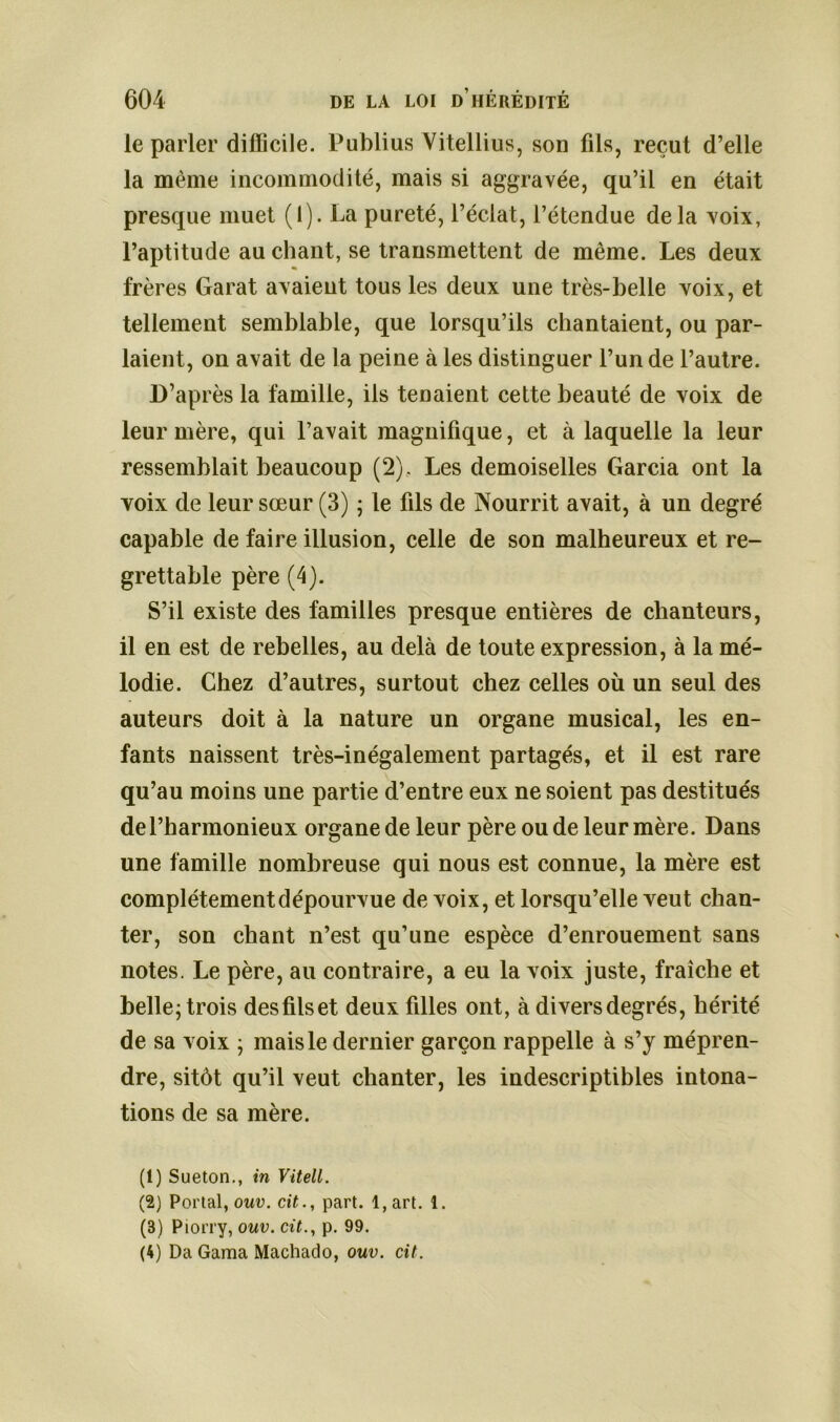 ie parler difficile. Publius Vitellius, son fils, reçut d’elle la même incommodité, mais si aggravée, qu’il en était presque muet (1). La pureté, l’éclat, l’étendue delà voix, l’aptitude au chant, se transmettent de même. Les deux frères Garat avaient tous les deux une très-belle voix, et tellement semblable, que lorsqu’ils chantaient, ou par- laient, on avait de la peine à les distinguer l’un de l’autre. D’après la famille, ils tenaient cette beauté de voix de leur mère, qui l’avait magnifique, et à laquelle la leur ressemblait beaucoup (2), Les demoiselles Garcia ont la voix de leur sœur (3) ; le fils de Nourrit avait, à un degré capable de faire illusion, celle de son malheureux et re- grettable père (4). S’il existe des familles presque entières de chanteurs, il en est de rebelles, au delà de toute expression, à la mé- lodie. Chez d’autres, surtout chez celles où un seul des auteurs doit à la nature un organe musical, les en- fants naissent très-inégalement partagés, et il est rare qu’au moins une partie d’entre eux ne soient pas destitués de l’harmonieux organe de leur père ou de leur mère. Dans une famille nombreuse qui nous est connue, la mère est complètement dépourvue de voix, et lorsqu’elle veut chan- ter, son chant n’est qu’une espèce d’enrouement sans notes. Le père, au contraire, a eu la voix juste, fraîche et belle; trois desfilset deux filles ont, à diversdegrés, hérité de sa voix ; mais le dernier garçon rappelle à s’y mépren- dre, sitôt qu’il veut chanter, les indescriptibles intona- tions de sa mère. (1) Sueton., in Vitell. (2) Portai, ouv. cit., part. l,art. 1. (3) Piorry, ouv. cit., p. 99. (4) Da Gama Machado, ouv. cit.