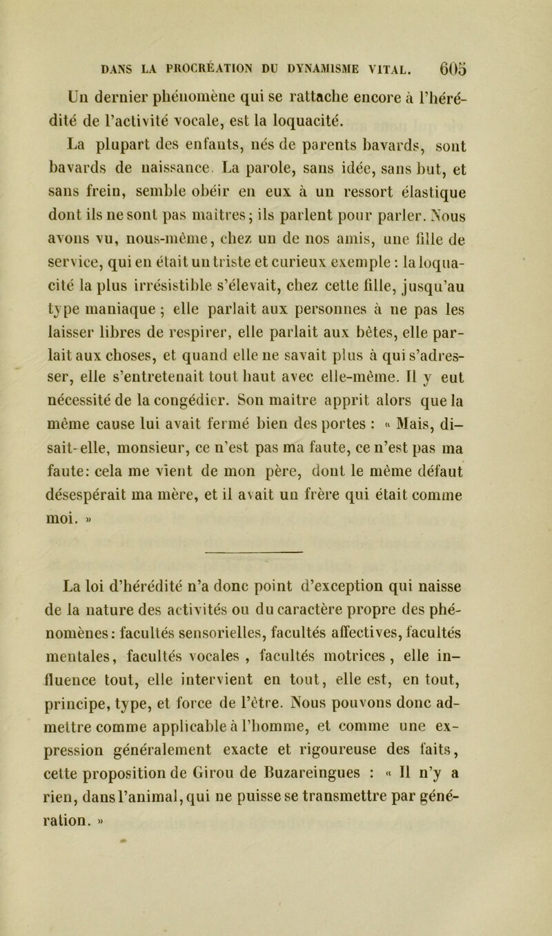 Un dernier phénomène qui se rattache encore à l’héré- dité de l’activité vocale, est la loquacité. La plupart des enfants, nés de parents bavards, sont bavards de naissance. La parole, sans idée, sans but, et sans frein, semble obéir en eux à un ressort élastique dont ils ne sont pas maîtres; ils parlent pour parler. Nous avons vu, nous-mème, chez un de nos amis, une fille de service, qui en était un triste et curieux exemple : la loqua- cité la plus irrésistible s’élevait, chez cette fille, jusqu’au type maniaque ; elle parlait aux personnes a ne pas les laisser libres de respirer, elle parlait aux bêtes, elle par- lait aux choses, et quand elle ne savait plus à qui s’adres- ser, elle s’entretenait tout haut avec elle-même. Il y eut nécessité de la congédier. Son maitre apprit alors que la même cause lui avait fermé bien des portes : « Mais, di- sait-elle, monsieur, ce n’est pas ma faute, ce n’est pas ma faute: cela me vient de mon père, dont le même défaut désespérait ma mère, et il avait un frère qui était comme moi. « La loi d’hérédité n’a donc point d’exception qui naisse de la nature des activités ou du caractère propre des phé- nomènes: facultés sensorielles, facultés affectives, facultés mentales, facultés vocales, facultés motrices, elle in- fluence tout, elle intervient en tout, elle est, en tout, principe, type, et force de l’être. Nous pouvons donc ad- mettre comme applicable à l’homme, et comme une ex- pression généralement exacte et rigoureuse des faits, cette proposition de Girou de Buzareingues : « Il n’y a rien, dans l’animal, qui ne puisse se transmettre par géné- ration. »