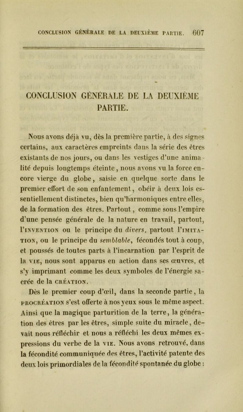 CONCLUSION GÉNÉRALE DE LA DEUXIÈME PARTIE. Nous axons déjà vu, dès la première partie, à des signes certains, aux caractères empreints dans la série des êtres existants de nos jours, ou dans les vestiges d’une anima - lité depuis longtemps éteinte, nous avons vu la force en- core vierge du globe, saisie en quelque sorte dans le premier effort de son enfantement, obéir à deux lois es- sentiellement distinctes, bien qu’harmoniques entre elles, de la formation des êtres. Partout, comme sous l’empire d’une pensée générale de la nature en travail, partout, 1’invention ou le principe du divers, partout Limita- tion, ou le principe du semblable, fécondés tout à coup, et poussés de toutes parts à l’incarnation par l’esprit de la vie, nous sont apparus en action dans ses œuvres, et s’y imprimant comme les deux symboles de l’énergie sa- crée de la création. Dès le premier coup d’œil, dans la seconde partie, la procréation s’est offerte à nos yeux sous le même aspect. Ainsi que la magique parturition de la terre, la généra- tion des êtres par les êtres, simple suite du miracle, de- vait nous réfléchir et nous a réfléchi les deux mêmes ex- pressions du verbe de la vie. Nous avons retrouvé, dans la fécondité communiquée des êtres, l’activité patente des deux lois primordiales de la fécondité spontanée du globe :