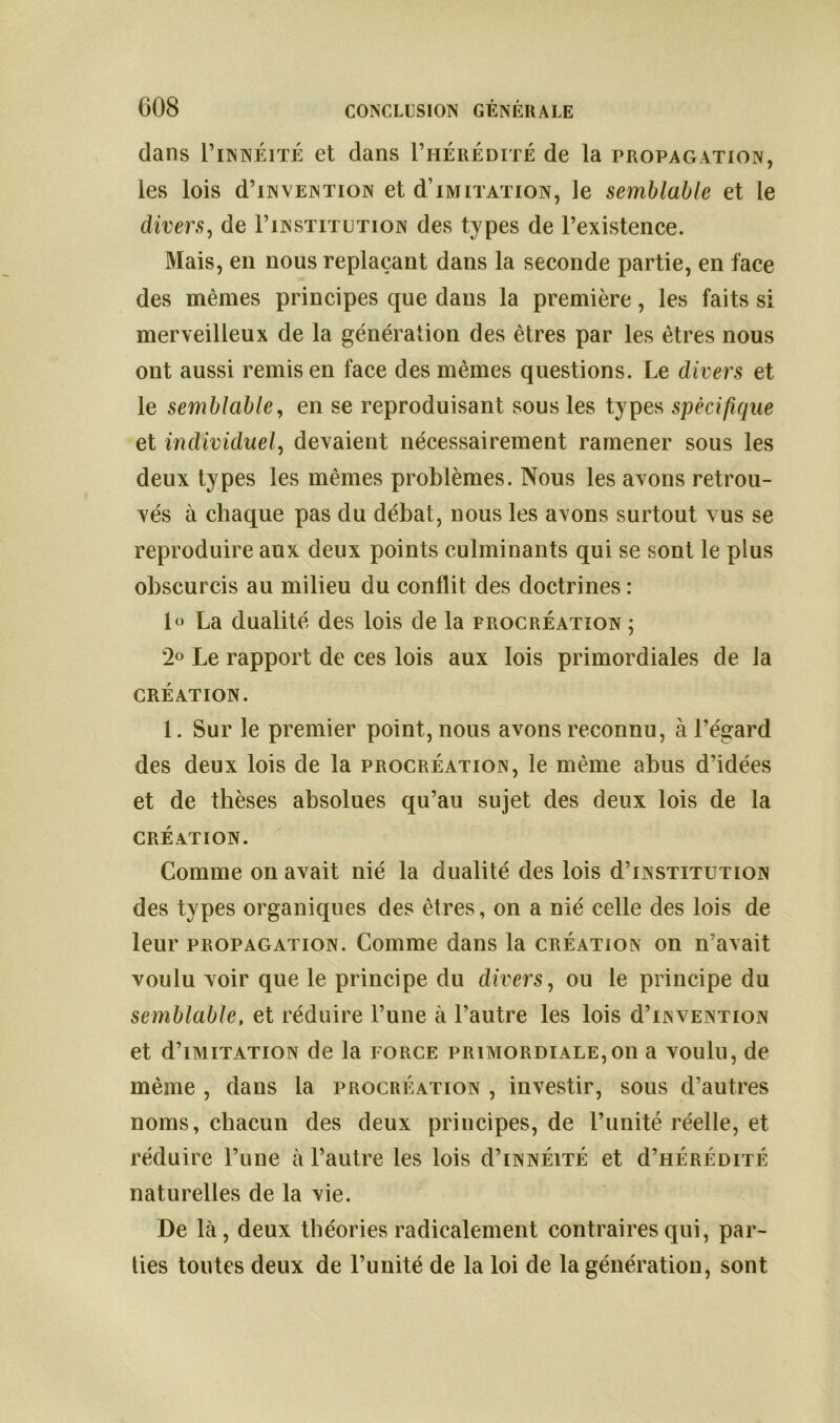 dans 1’innlitÉ et dans I’hérédité de la propagation, les lois d’iN vention et d imitation, le semblable et le divers, de I’institution des types de l’existence. Mais, en nous replaçant dans la seconde partie, en face des mêmes principes que dans la première, les faits si merveilleux de la génération des êtres par les êtres nous ont aussi remis en face des mêmes questions. Le divers et le semblable, en se reproduisant sous les types spécifique et individuel, devaient nécessairement ramener sous les deux types les mêmes problèmes. Nous les avons retrou- vés à chaque pas du débat, nous les avons surtout vus se reproduire aux deux points culminants qui se sont le plus obscurcis au milieu du conflit des doctrines : \o La dualité des lois de la procréation ; 2° Le rapport de ces lois aux lois primordiales de la CRÉATION. 1. Sur le premier point, nous avons reconnu, à l’égard des deux lois de la procréation, le même abus d’idées et de thèses absolues qu’au sujet des deux lois de la création. Comme on avait nié la dualité des lois d’iNSTiTUTiON des types organiques des êtres, on a nié celle des lois de leur propagation. Comme dans la création on n’avait voulu voir que le principe du divers, ou le principe du semblable, et réduire l’une à l’autre les lois d’iN vention et d’iMiTATiON de la force primordiale,on a voulu, de même , dans la procréation , investir, sous d’autres noms, chacun des deux principes, de l’unité réelle, et réduire l’une à l’autre les lois d’iNNÉiTÉ et d’HÉRÉDiTÉ naturelles de la vie. De là, deux théories radicalement contraires qui, par- ties toutes deux de l’unité de la loi de la génération, sont